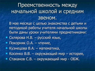 Преемственность между начальной школой и средним звеном. В мае месяце с целью знакомства с детьми и методикой работы учителя начальной школы были даны уроки учителями предметниками:  Склярова Н.В. – русский язык,  Покорняк О.А. – чтение,  Кузнецова В.А. – математика,  Косенко В.В. – окружающий мир – история,  Стаканов С.В. – окружающий мир - ОБЖ.  