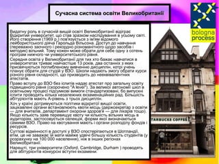 Сучасна система освіти Великобританії Видатну роль в сучасній вищій освіті Великобританії відіграє Відкритий університет, що став зразком наслідування в усьому світі. Його створення (1969 р.) пов'язується з ім'ям відомого лейбористського діяча Гарольда Вільсона. Доступ до навчання (переважно заочного і рекордно різноманітного щодо засобів і методик) вільний. Тому кожен може обрати для себе одну з сотень програм нижчого чи університетського рівня. Середня освіта у Великобританії для тих хто бажає навчатися в університетах триває найчастіше 13 років, два останніх з яких присвячуються поглибленому вивченню дисциплін, котрі учень планує обрати для студій у ВЗО. Школи надають змогу обрати курси різного рівня складності, що призводить до нееквівалентних атестатів. Право вступу до ВЗО без іспитів надає атестат про загальну освіту підвищеного рівня (скорочено "A levei"). За великої автономії шкіл в освітньому процесі підсумкові вимоги стандартизовані, бо випускні іспити проводять кілька незалежних екзаменаційних рад. Більшість абітурієнтів мають А-рівень з трьох дисциплін. Хоч у країні дотримуються політики відкритої вищої освіти, зацікавлені органи встановлюють квоти місць (держсекретар з освіти — для вчителів, департамент охорони здоров'я — для лікарів тощо). Якщо кількість заяв перевищує квоту чи кількість вільних місць в аудиторіях, застосовується селекція, форми якої визначаються самими ВЗО. Право на квотування мають і органи розподілу фондів і ресурсів. Суттєві відмінності в доступі у ВЗО спостерігаються в Шотландії, втім, це не заважає їй мати майже удвічі більшу кількість студентів (у розрахунку на 100 000 населення), ніж в інших регіонах Великобританії. Нарешті, три університети (Oxford, Cambridge, Durham ) проводять для абітурієнтів конкурсні вступні екзамени. 