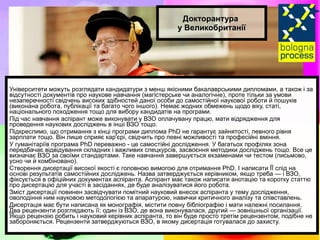 Докторантура  у Великобританії Університети можуть розглядати кандидатури з менш якісними бакалаврськими дипломами, а також і за відсутності документів про наукове навчання (магістерське чи аналогічне), проте тільки за умови незаперечності свідчень високих здібностей даної особи до самостійної наукової роботи й пошуків (виконана робота, публікації та багато чого іншого). Немає жодних обмежень щодо віку, статі, національного походження тощо для вибору кандидатів на програми.  Під час навчання аспірант може виконувати у ВЗО оплачувану працю, мати відрядження для проведення наукових досліджень в інші ВЗО тощо. Підкреслимо, що отримання з кінці програми диплома PhD не гарантує зайнятості, певного рівня зарплати тощо. Він лише сприяє кар'єрі, свідчить про певні можливості та професійні вміння. У гуманітаріїв програма PhD переважно - це самостійні дослідження. У багатьох профілях зона передбачає відвідування складних і важливих спецкурсів, засвоєння методики досліджень тощо. Все це визначає ВЗО за своїми стандартами. Таке навчання завершується екзаменами чи тестом (письмово, усно чи й комбіновано). Створення дисертації високої якості є головною вимогою для отримання PhD. І написати ЇЇ слід на основі результатів самостійних досліджень. Назва затверджується керівником, якщо треба — і ВЗО, фіксується в офіційних документах аспіранта. Аспірант має також написати анотацію та коротку статтю про дисертацію для участі в засіданнях, де буде аналізуватися його робота. Зміст дисертації повинен засвідчувати помітний науковий внесок аспіранта у тему дослідження, оволодіння ним науковою методологією та апаратурою, навички критичного аналізу та співставлень. Дисертація має бути написана як монографія, містити повну бібліографію і мати належні посилання. Два рецензенти розглядають її: один із ВЗО, де вона виконувалася, другий — зовнішньої організації. Якщо рецензію робить і науковий керівник аспіранта, то він буде просто третім рецензентом, подібне не забороняється. Рецензенти затверджуються ВЗО, в якому дисертація готувалася до захисту. 