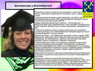 Докторантура у Великобританії Рецензенти вільні у вимогах до аспіранта у сенсі його пояснень змісту і важливості виконаного (письмово, усно, у формі доповіді тощо). Саме рецензенти можуть дійти висновку, що рівень роботи не відповідає вимогам для PhD, рекомендуючи присудити лише ступінь магістра філософії (MPhil). Перед захистом дисертація повинна  експонуватися  в  бібліотеці ВЗО для ознайомлення з нею наукової громадськості. Копія анотації публікується у списку дисертацій, захищених на ОК. У багатьох країнах існують кілька шляхів руху до наукового ступеня доктора, але у Великобританії використовується лише описаний варіант, а інших немає. Другий докторат – це найвищий науковий ступінь з країні. ВЗО вирішують можливість його надання лише на підставі багатьох публікацій, які незаперечно, свідчать про великий науковий доробок певного визнаного і відомого науковця. У Великобританії немає встановлених правових норм щодо визнання закордонних дипломів і кваліфікацій. Академічні дипломи розглядаються у ВЗО суто індивідуально, а у випадку вимоги професійного визнання оцінку і перевірку ведуть визнані професійні асоціації, які мають право надати дозвіл на регульовану діяльність. Європейські конвенції з визнання Великобританія ратифікувала, але вони стосуються лише шкільних атестатів і бакалаврських дипломів. Закордонні звання чи дипломи докторського рівня суто індивідуально розглядаються визнаними фахівцями з ВЗО, які є експертами у даній царині досліджень. Часткового визнання докторського диплома не буває. Жоден закордонний диплом чи звання не визнається автоматично та без цієї перевірки. 