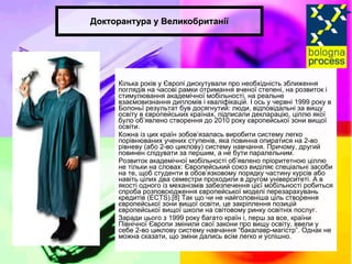 Докторантура у Великобританії Кілька років у Європі дискутували про необхідність зближення поглядів на часові рамки отримання вченої степені, на розвиток і стимулювання академічної мобільності, на реальне взаємовизнання дипломів і кваліфікацій. І ось у червні 1999 року в Болоньї результат був досягнутий: люди, відповідальні за вищу освіту в європейських країнах, підписали декларацію, ціллю якої було об’явлено створення до 2010 року європейської зони вищої освіти. Кожна із цих країн зобов’язалась виробити систему легко порівнюваних учених ступенів, яка повинна опиратися на 2-во рівневу (або 2-во циклову) систему навчання. Причому, другий повинен слідувати за першим, а не бути паралельним. Розвиток академічної мобільності об’явлено пріоритетною ціллю не тільки на словах: Європейський союз виділяє спеціальні засоби на те, щоб студенти в обов’язковому порядку частину курсів або навіть цілих два семестри проходили в другом університеті. А в якості одного із механізмів забезпечення цієї мобільності робиться спроба розповсюдження європейської моделі перезарахувань кредитів (EСTS).[8] Так що чи не найголовніша ціль створення європейської зони вищої освіти, це закріплення позицій європейської вищої школи на світовому ринку освітніх послуг.  Заради цього з 1999 року багато країн і, перш за все, країни Північної Європи змінили свої закони про вищу освіту, ввели у себе 2-во циклову систему навчання “бакалавр-магістр”. Однак не можна сказати, що зміни дались всім легко и успішно. 