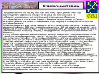 Історія Болонського процесу Передісторія Болонського процесу сягає 1954 року, коли у Парижі держави-члени Ради  Європи підписали Європейську культурну конвенцію, в якій було наголошено на  необхідності запровадження пол i тики сп i льних д i й, спрямованих на збереження  європейської культури та заохочення її розвитку.  Конвенція наголошувала на необхідності  заохочення громадян усіх держав до вивчення мов, історії та культури інших країн і спільної для них європейської культури. Болонський університет, найстарший університет в Європі, не випадково став ініціатором міжурядової міжнародної реформи у 1999 році. Тринадцять років до того, у 1986, цей навчальний заклад виступив із пропозицією створення Великої Хартії університетів  ( Magna Charta Universitatum ),  яка була розроблена і остаточно підписана в Болоньї у 1988 році, з нагоди урочистого святкування 900-річчя Болонського університету.  У цьому документі закладено важливі підвалини  „ автономії університетів ”.  Університет визначається як  „ хоронитель традиції європейського гуманізму ”  що „постійно прагне до досягнення універсального знання, перетинає географічні і політичні кордони і затверджує нагальну потребу взаємного пізнання і взаємодії різних культур ”.  Одним із засобів реалізації цієї програми було визначено те, що університети  „ стимулюють мобільність викладачів і студентів, а також запроваджують спільну політику в питаннях рівного статусу, звань і іспитів без упередженого ставлення до національних дипломів ”.   Відтак, мобільність і взаємовизнання дипломів, два наріжні камені Болонського процесу, було закладено у Великій Хартії університетів, до якої приєдналися більше 80 Європейських університетів.  Важливою передумовою Болонського процесу стала Сорбонська декларація 1998 року, прийнята  з нагоди урочистого святкування 800–річчя паризького університету. Декларація укладена чотирма міністрами освіти європейських країн: Франції, Німеччини, Італії і Сполученого Королівства Великобританії та Північної Ірландії. Чотири міністри взяли на себе зобов’язання „просувати загальну структуру рекомендацій, спрямованих на вдосконалення зовнішнього визнання та мобільності студентів з їх подальшим працевлаштуванням ”.  Болонський процес завдячує своєю назвою так званій Болонській декларації, яка була підписана 19 червня 1999 року і італійському місті міністрами вищої освіти 29 європейських країн. З цього моменту починається офіційна історія реформи, кінець якої було зафіксовано 2010 роком.  У „Болонській декларації” було визначено основні цілі реформи і порядок її розвитку.  Болонський процес розвивається через „програми дій”, що затверджуються на міжнародних міністерських Конференціях кожні два роки.   