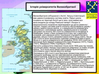 Великобританія (об'єднання з Англії, Уельсу й Шотландії)  має давню й розвинену систему освіти. Перші школи  існували на території Англії ще в часи, коли майже вся  вона входила до складу Римської імперії і Лондон із  мікроскопічного поселення перетворився на центр ремесла і торгівлі. Надалі система освіти спочатку обслуговувала церкву і керівну адміністрацію країни, а з середньовіччя розвивалася паралельно з економікою країни, задовольняючи її потреби. Засновані на початку XIII століття університети в Оксфорді й Кембриджі, кожен з яких складається в наш час з декількох коледжів, для навчання еліти, покликаної слугувати Богові й державі, кілька століть репрезентували всю її вищу освіту. Аж до XIX століття вони залишались єдиними університетами в країні. Жінок в ті часи в університети не приймали. В XV–XVI століттях в Шотландії були відкриті університети Сент-Ендрюса (1411), Глазго (1451), Абердина (1494) і Едінбурга (1583). Наступні університети з'явилися тільки після 1830 року під тиском суспільних вимог періоду індустріальної революції та нових потреб країни. Та й після цього вища освіта країни була елітарною і охоплювала надто малий відсоток молоді. Охопивша в XIX столітті всю Британію промислова революція породила проблему нестачі кваліфікованих управляючих і адміністраторів. В багатьох промислових містах появились нові університети. В 1836 році був заснований Лондонський університет, в 1851 році — Манчестерський, в 1893 — Уельський, в 1900 — Бірмінгемський, в 1903 — Ліверпульський, в 1909 — Брістольський і в 1926 році — університет в Рединзі. Ці університети стали відомими як "червоно цегельні" (red-brick), оскільки вони в багатьох випадках будувалися із цегли, в той час як древні стіни Оксфорда і Кембриджа були збудовані із каменя. Історія університетів Великобританії 
