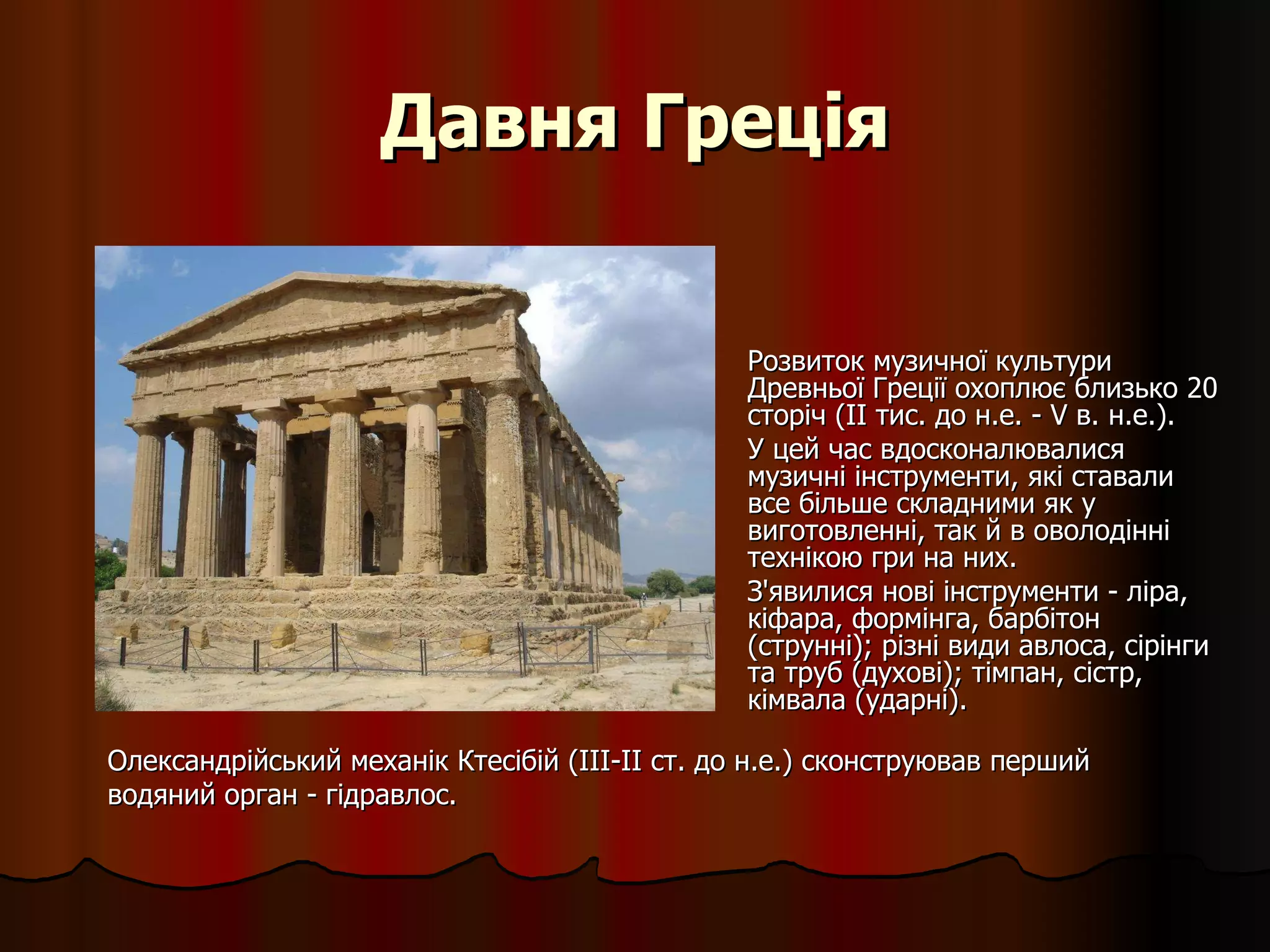 Давня Греція Розвиток музичної культури Древньої Греції охоплює близько 20 сторіч ( II  тис. до н.е. - V в. н.е.).  У цей час вдосконалювалися музичні інструменти, які ставали все більше складними як у виготовленні, так й в оволодінні технікою гри на них.  З'явилися нові інструменти - ліра, кіфара, формінга, барбітон (струнні); різні види авлоса, сірінги та труб (духові); тімпан, сістр, кімвала (ударні).  Олександрійський механік Ктесібій (III-II ст. до н.е.) сконструював перший водяний орган - гідравлос. 