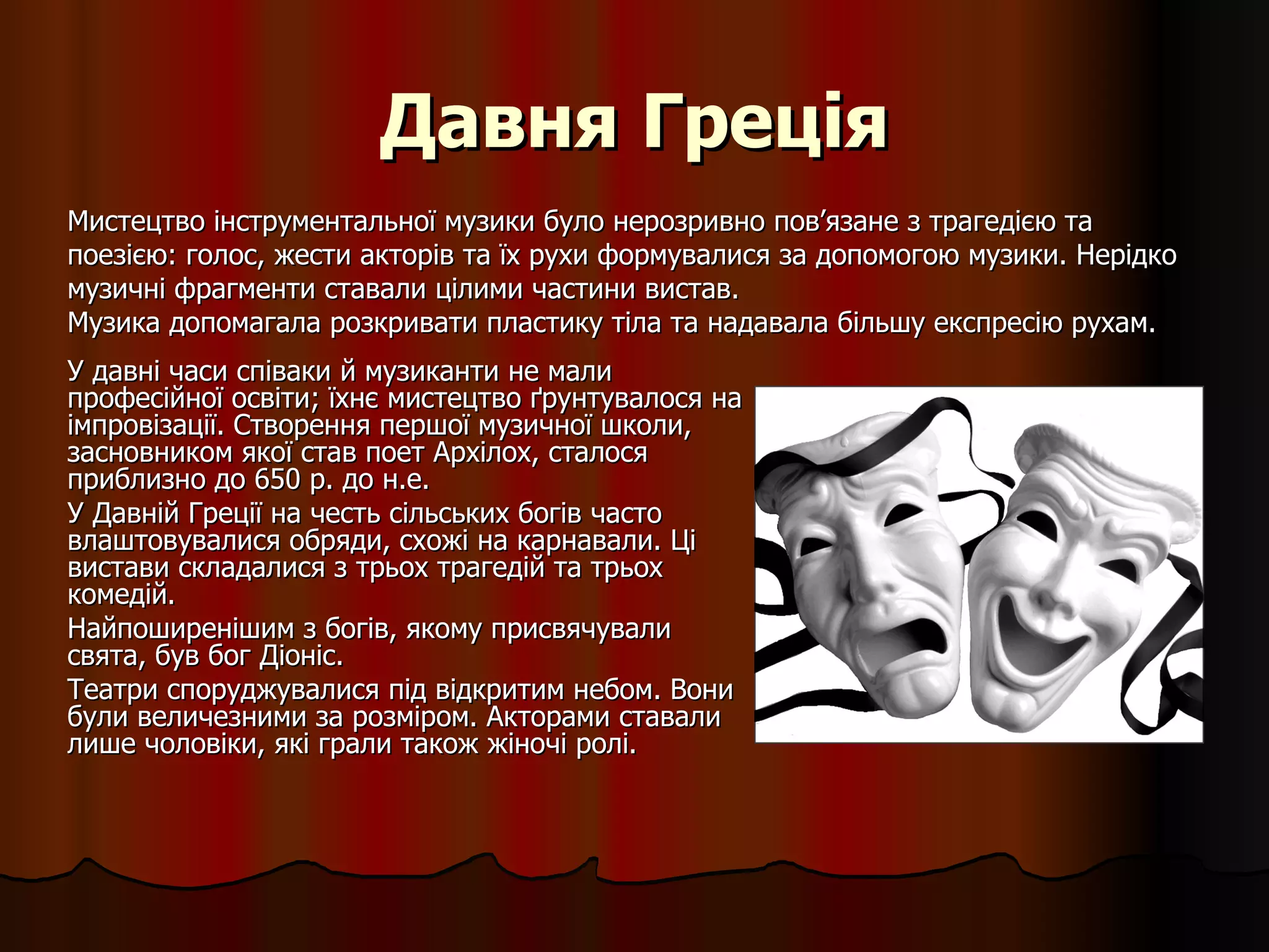 Давня Греція У давні часи співаки й музиканти не мали професійної освіти; їхнє мистецтво ґрунтувалося на імпровізації. Створення першої музичної школи, засновником якої став поет Архілох, сталося приблизно до 650 р. до н.е. У Давній Греції на честь сільських богів часто влаштовувалися обряди, схожі на карнавали. Ці вистави складалися з трьох трагедій та трьох комедій.  Найпоширенішим з богів, якому присвячували свята, був бог Діоніс.  Театри споруджувалися під відкритим небом. Вони  були величезними за розміром. Акторами ставали лише чоловіки, які грали також жіночі ролі.  Мистецтво інструментальної музики було нерозривно пов ’ язане з трагедією та поезією: голос, жести акторів та їх рухи формувалися за допомогою музики. Нерідко музичні фрагменти ставали цілими частини вистав.  Музика допомагала розкривати пластику тіла та надавала більшу експресію рухам. 