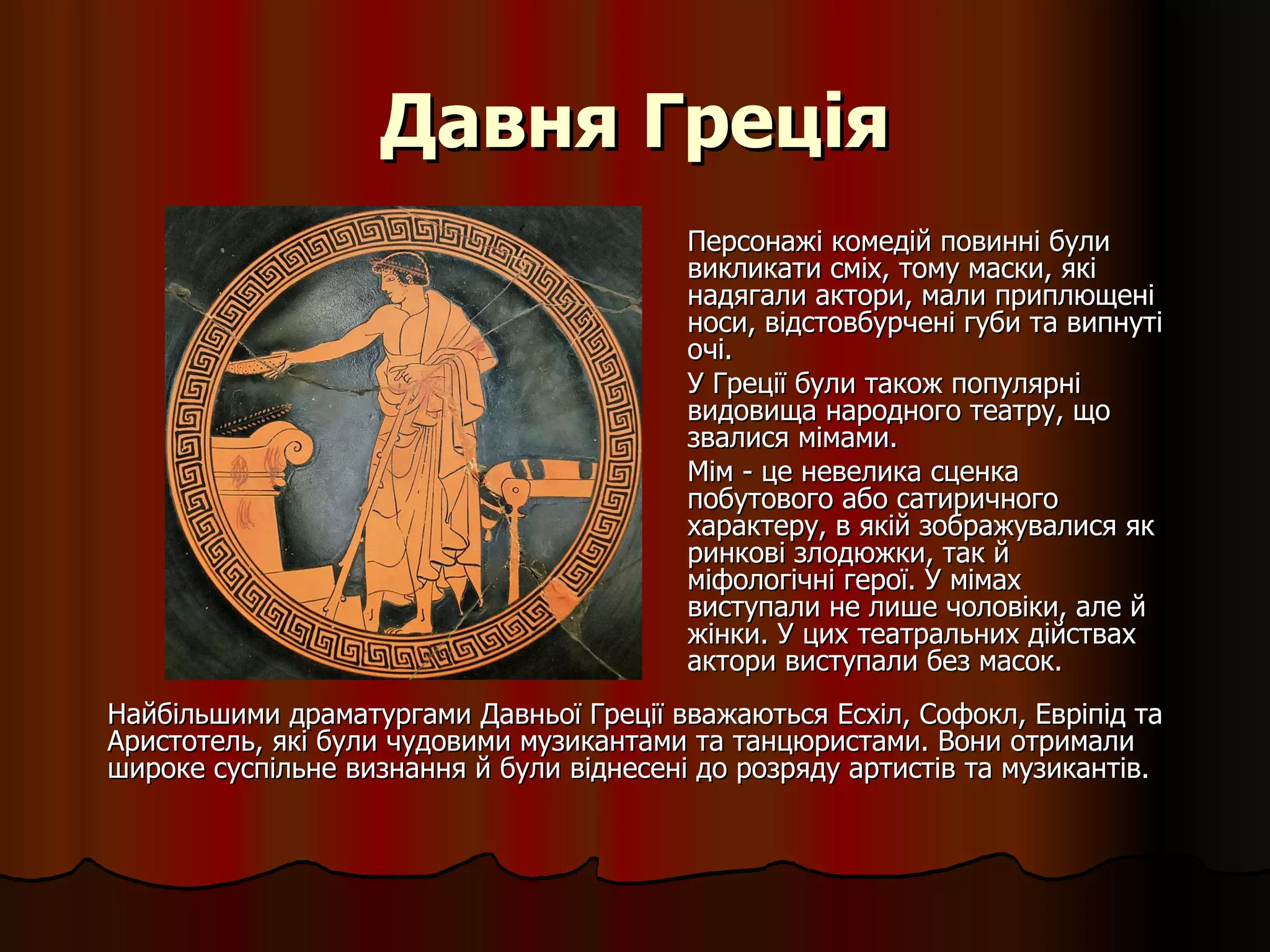 Давня Греція Персонажі комедій повинні були викликати сміх, тому маски, які надягали актори, мали приплющені носи, відстовбурчені губи та випнуті очі.  У Греції були також популярні видовища народного театру, що звалися мімами.  Мім - це невелика сценка побутового або сатиричного характеру, в якій зображувалися як ринкові злодюжки, так й міфологічні герої. У мімах виступали не лише чоловіки, але й жінки. У цих театральних дійствах актори виступали без масок. Найбільшими драматургами Давньої Греції вважаються Есхіл, Софокл, Евріпід та Аристотель, які були чудовими музикантами та танцюристами. Вони отримали широке суспільне визнання й були віднесені до розряду артистів та музикантів. 
