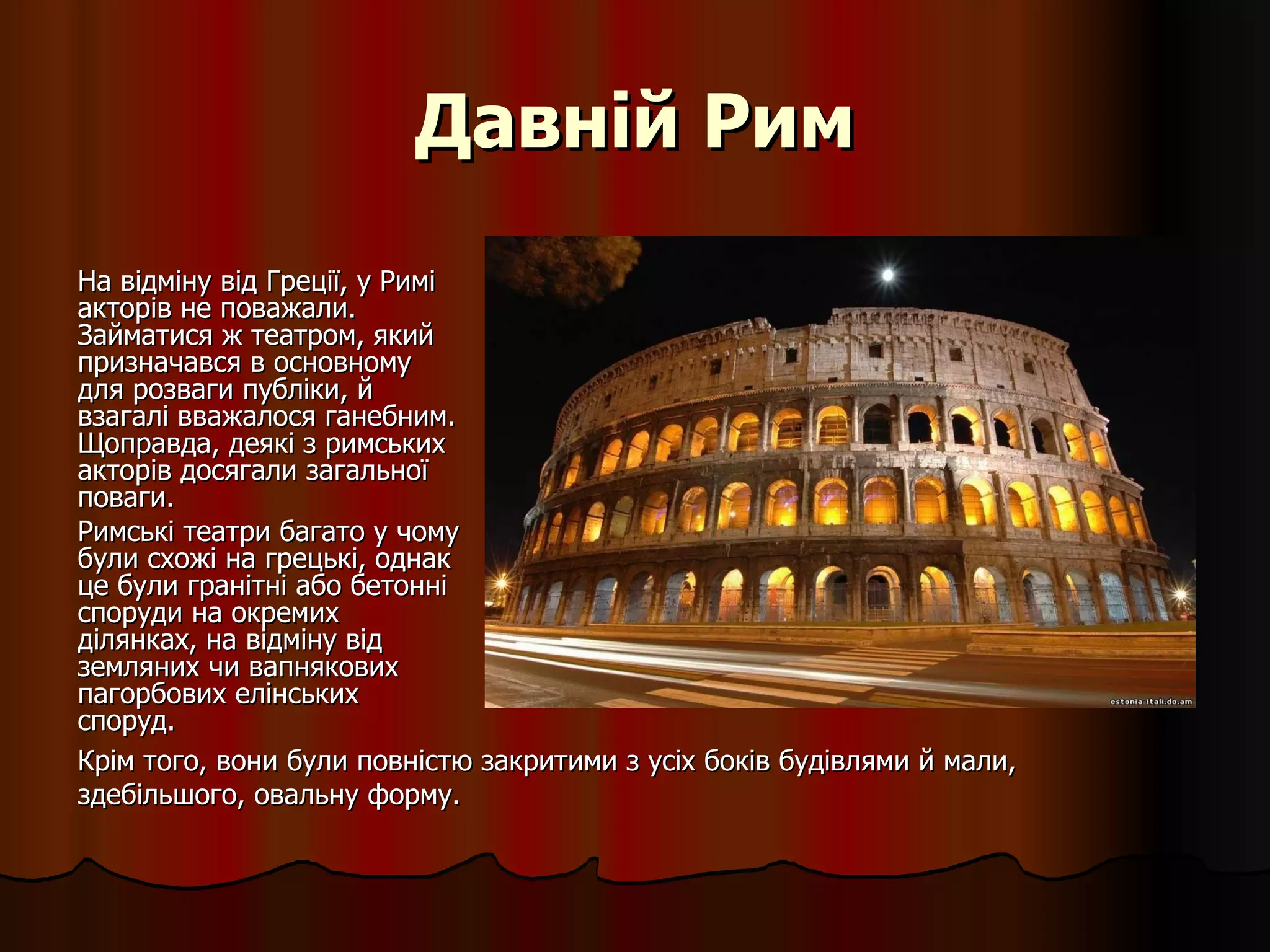 Давній Рим На відміну від Греції, у Римі акторів не поважали. Займатися ж театром, який призначався в основному для розваги публіки, й взагалі вважалося ганебним. Щоправда, деякі з римських акторів досягали загальної поваги. Римські театри багато у чому були схожі на грецькі, однак це були гранітні або бетонні споруди на окремих ділянках, на відміну від земляних чи вапнякових пагорбових елінських споруд.  Крім того, вони були повністю закритими з усіх боків будівлями й мали, здебільшого, овальну форму. 