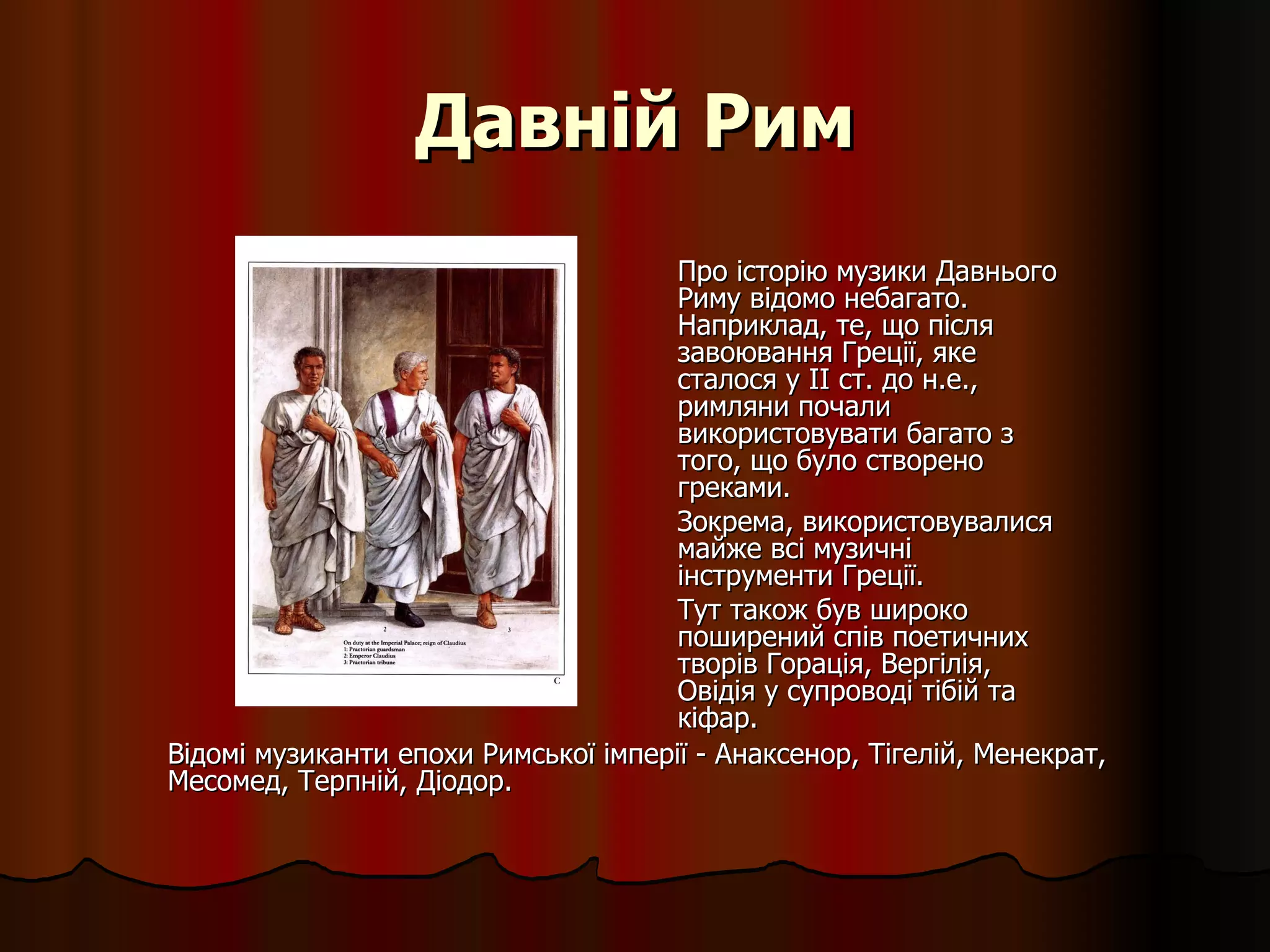 Давній Рим Про історію музики Давнього Риму відомо небагато. Наприклад, те, що після завоювання Греції, яке сталося у II ст. до н.е., римляни почали використовувати багато з того, що було створено греками. Зокрема, використовувалися майже всі музичні інструменти Греції.  Тут також був широко поширений спів поетичних творів Горація, Вергілія, Овідія у супроводі тібій та кіфар.  Відомі музиканти епохи Римської імперії - Анаксенор, Тігелій, Менекрат, Месомед, Терпній, Діодор.   