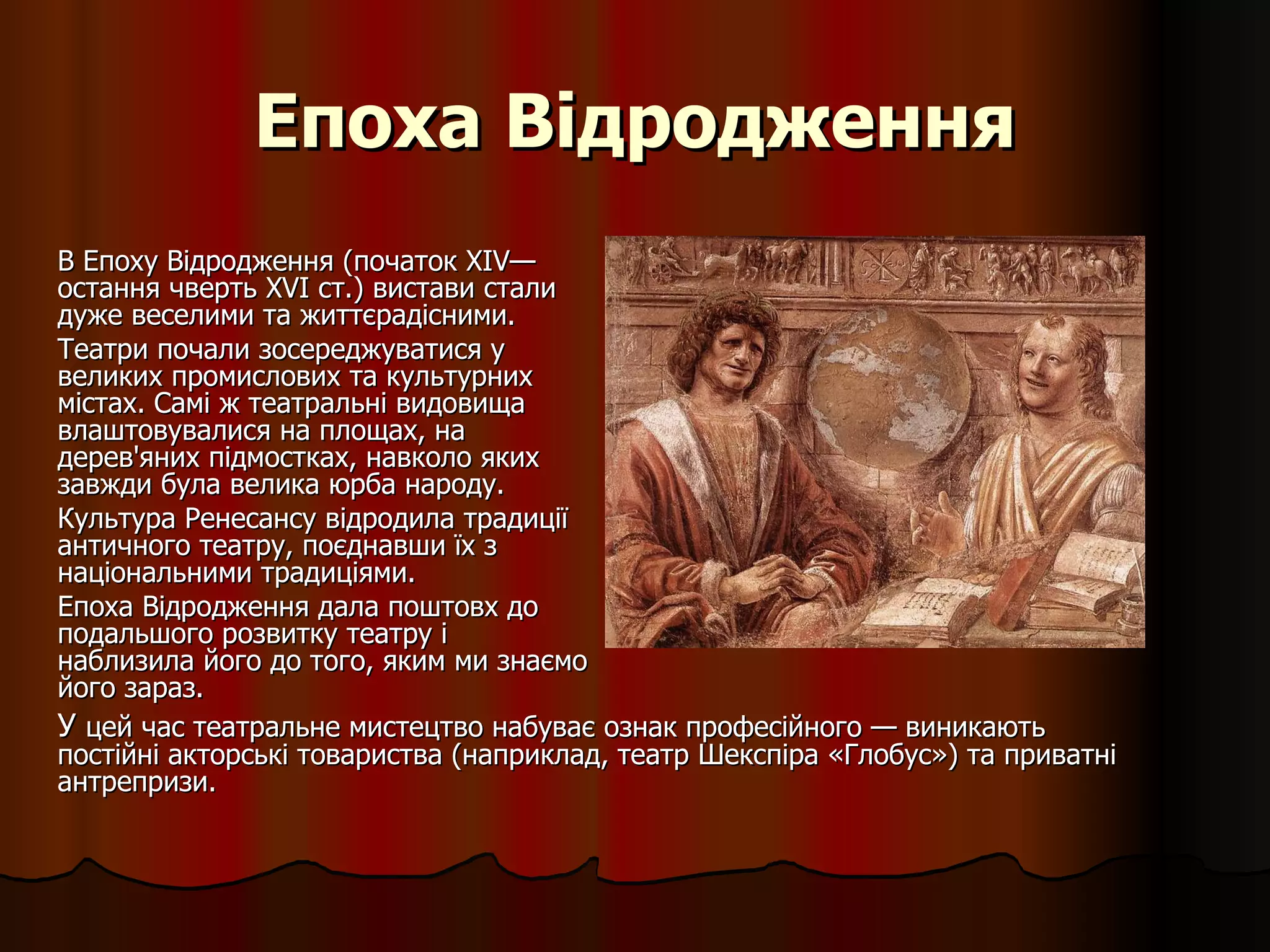 Епоха Відродження В Епоху Відродження (початок XIV— остання чверть XVI ст.) вистави стали дуже веселими та життєрадісними. Театри почали зосереджуватися у великих промислових та культурних містах. Самі ж театральні видовища влаштовувалися на площах, на дерев'яних підмостках, навколо яких завжди була велика юрба народу.  Культура Ренесансу відродила традиції античного театру, поєднавши їх з національними традиціями. Епоха Відродження дала поштовх до подальшого розвитку театру і наблизила його до того, яким ми знаємо його зараз.  У  цей час театральне мистецтво набуває ознак професійного — виникають постійні акторські товариства (наприклад,  театр  Шекспіра «Глобус») та приватні антрепризи.   