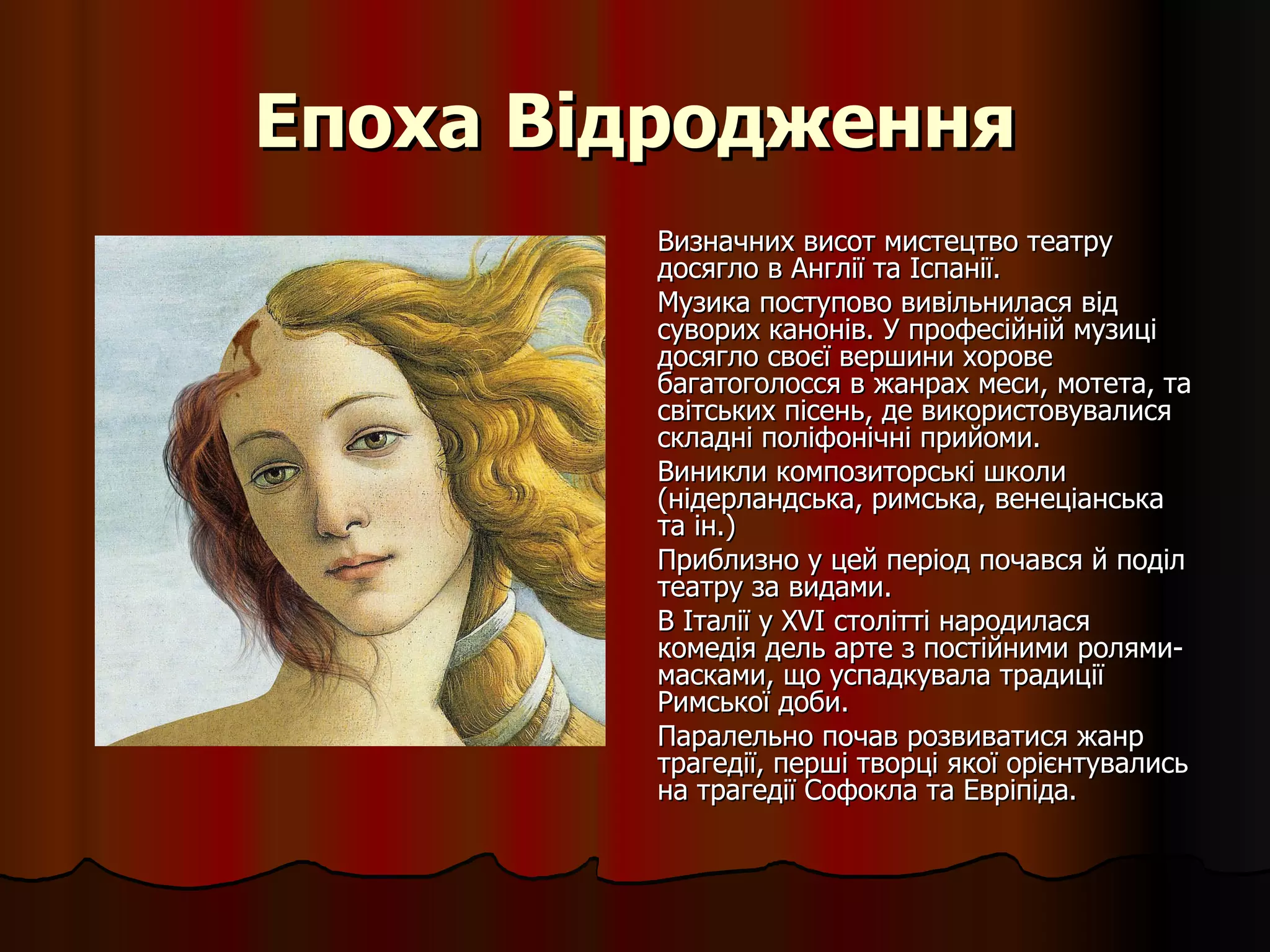 Епоха Відродження Визначних висот мистецтво театру досягло в Англії та Іспанії. Музика поступово вивільнилася від суворих канонів. У професійній музиці досягло своєї вершини хорове багатоголосся в жанрах меси, мотета, та світських пісень, де використовувалися складні поліфонічні прийоми.  Виникли композиторські школи (нідерландська, римська, венеціанська та ін.)  Приблизно у цей період почався й поділ театру за видами.  В Італії у XVI столітті народилася комедія дель арте з постійними ролями-масками, що успадкувала традиції Римської доби. Паралельно почав розвиватися жанр трагедії, перші творці якої орієнтувались на трагедії Софокла та Евріпіда.  