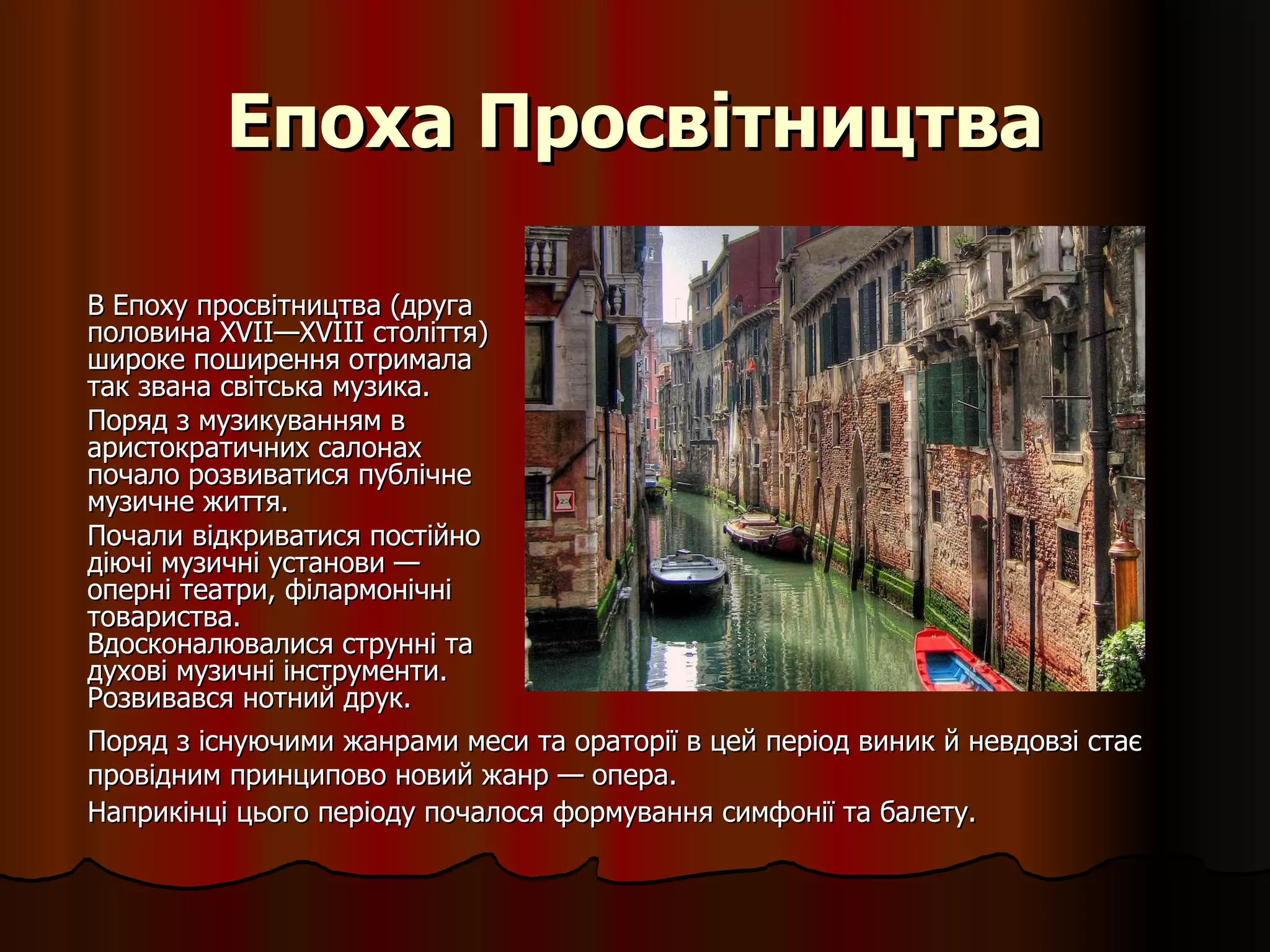 Епоха Просвітництва В Епоху просвітництва (друга половина XVII—XVIII століття) широке поширення отримала так звана світська музика.  Поряд з музикуванням в аристократичних салонах почало розвиватися публічне музичне життя.  Почали відкриватися постійно діючі музичні установи — оперні театри, філармонічні товариства. Вдосконалювалися струнні та духові музичні інструменти. Розвивався нотний друк. Поряд з існуючими жанрами меси та ораторії в цей період виник й невдовзі стає провідним принципово новий жанр — опера.  Наприкінці цього періоду почалося формування симфонії та балету.   