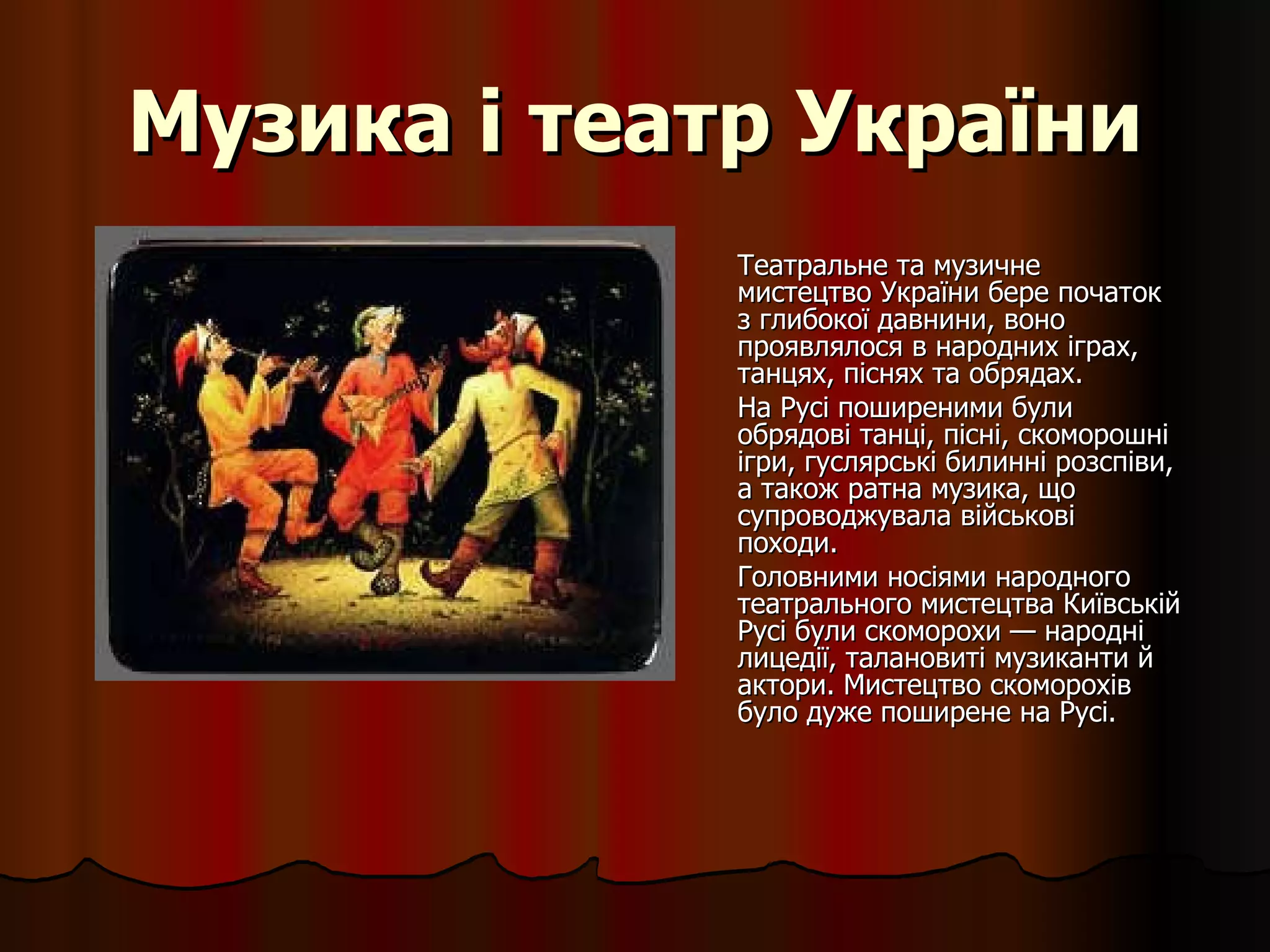 Музика і театр України Театральне та музичне мистецтво України бере початок з глибокої давнини, воно проявлялося в народних іграх, танцях, піснях та обрядах.  На Русі поширеними були обрядові танці, пісні, скоморошні ігри, гуслярські билинні розспіви, а також ратна музика, що супроводжувала військові походи.  Головними носіями народного театрального мистецтва Київській Русі були скоморохи — народні лицедії, талановиті музиканти й актори.  Мистецтво скоморохів було дуже поширене на Русі.  