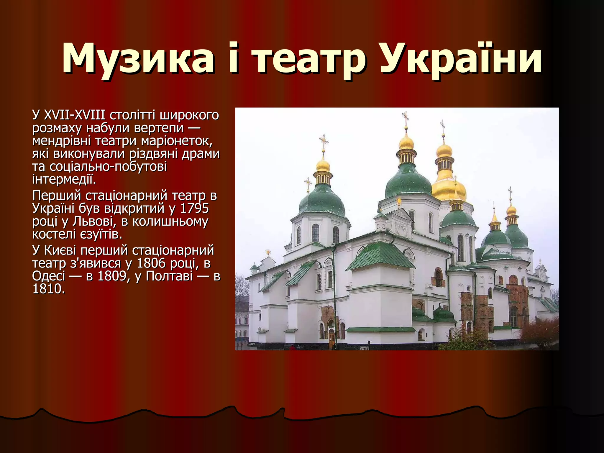 Музика і театр України У XVII-XVIII столітті широкого розмаху набули вертепи — мендрівні театри маріонеток, які виконували різдвяні драми та соціально-побутові інтермедії. Перший стаціонарний театр в Україні був відкритий у 1795 році у Львові, в колишньому костелі єзуїтів.  У Києві перший стаціонарний театр з'явився у 1806 році, в Одесі — в 1809, у Полтаві — в 1810. 