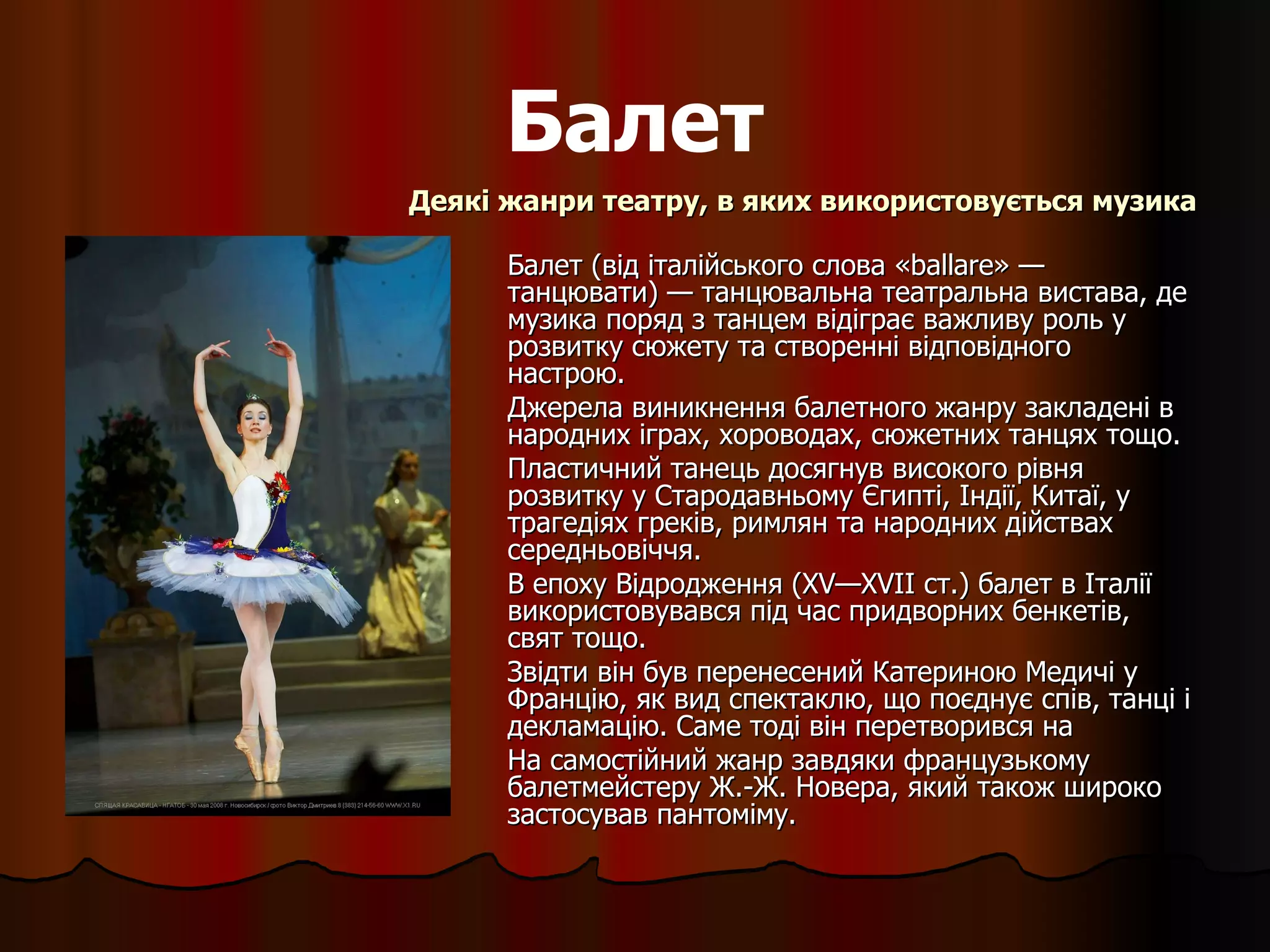 Балет Балет (від італійського слова «ballare» — танцювати) — танцювальна театральна вистава, де музика поряд з танцем відіграє важливу роль у розвитку сюжету та створенні відповідного настрою. Джерела виникнення балетного жанру закладені в народних іграх, хороводах, сюжетних танцях тощо.  Пластичний танець досягнув високого рівня розвитку у Стародавньому Єгипті, Індії, Китаї, у трагедіях греків, римлян та народних дійствах середньовіччя. В епоху Відродження ( XV — XVII  ст.)  б алет в Італії використовувався під час придворних бенкетів, свят тощо.  Звідти він був перенесений Катериною Медичі у Францію, як вид спектаклю, що поєднує спів, танці і декламацію. Саме тоді він перетворився на  На самостійний жанр завдяки французькому балетмейстеру Ж.-Ж. Новера, який також широко застосував пантоміму. Деякі жанри театру, в яких використовується музика 