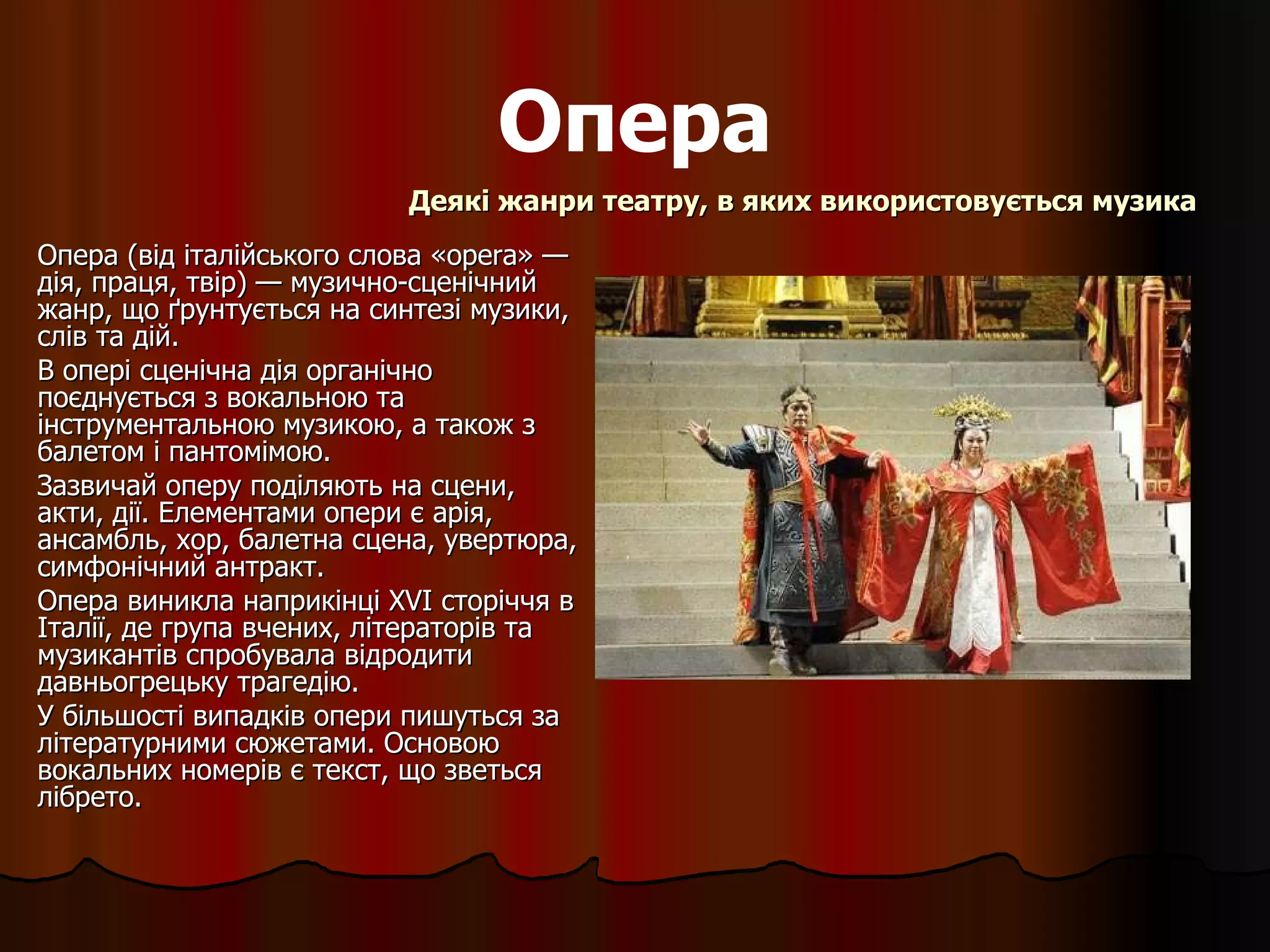 Опера Опера (від італійського слова «opera» — дія, праця, твір) — музично-сценічний жанр, що ґрунтується на синтезі музики, слів та дій.  В опері сценічна дія органічно поєднується з вокальною та інструментальною музикою, а також з балетом і пантомімою.  Зазвичай оперу поділяють на сцени, акти, дії. Елементами опери є арія, ансамбль, хор, балетна сцена, увертюра, симфонічний антракт. Опера виникла наприкінці XVI сторіччя в Італії, де група вчених, літераторів та музикантів спробувала відродити давньогрецьку трагедію. У більшості випадків опери пишуться за літературними сюжетами. Основою вокальних номерів є текст, що зветься лібрето. Деякі жанри театру, в яких використовується музика 