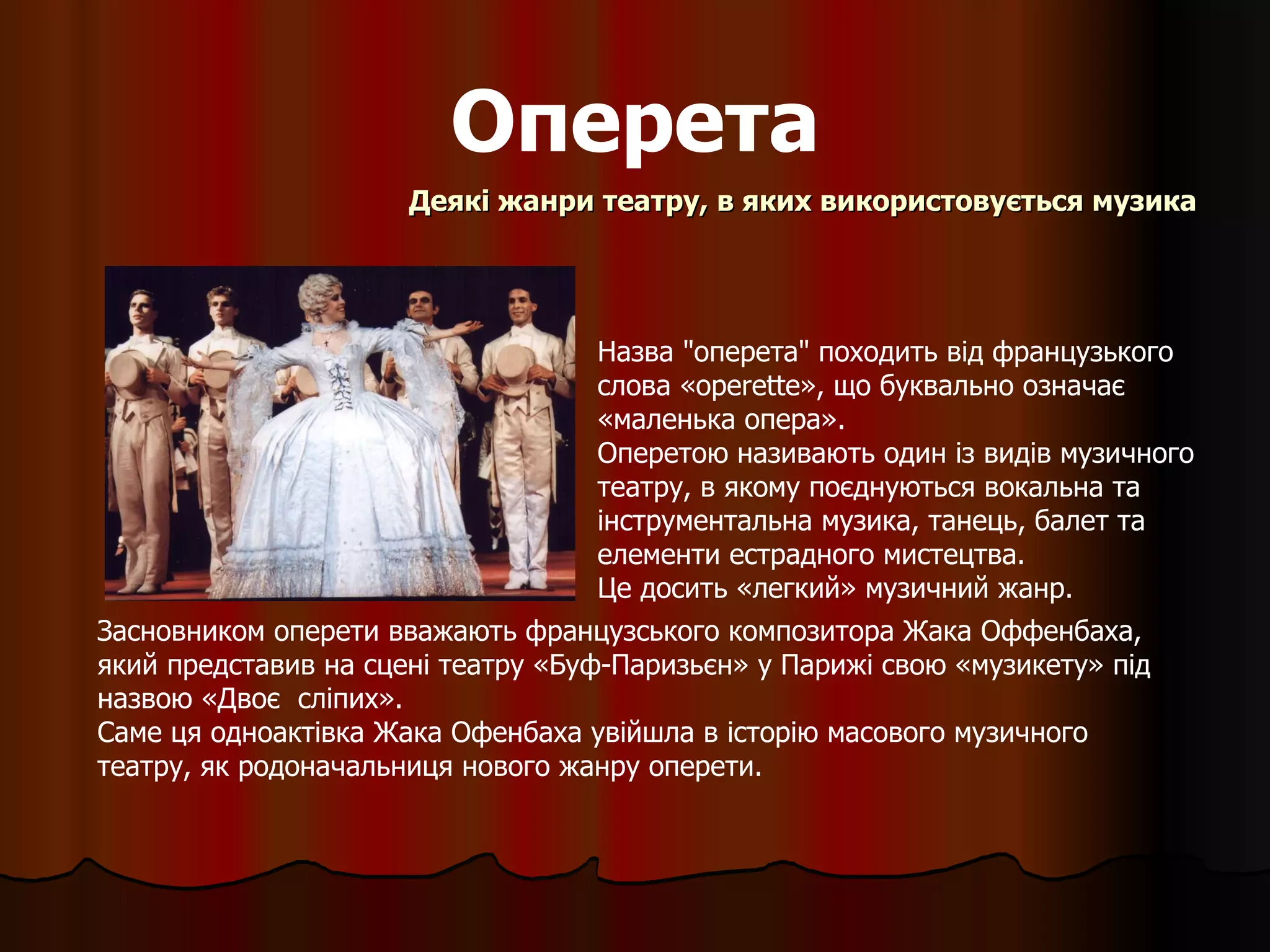 Оперета Деякі жанри театру, в яких використовується музика Назва "оперета" походить від французького  слова « operette » , що буквально означає  « маленька опера » . Оперетою називають один із видів музичного театру, в якому поєднуються вокальна та інструментальна музика, танець, балет та елементи естрадного мистецтва.  Це досить «легкий» музичний жанр. Засновником оперети вважають  французського композитора  Жака Оффенбаха,  який представив  на сцені театру «Буф-Паризьєн» у Парижі  свою  «музикету» під назвою «Двоє  сліпих» . С аме ця одноактівка Жака Офенбаха увійшла в історію масового музичного театру, як родоначальниця нового жанру оперети. 