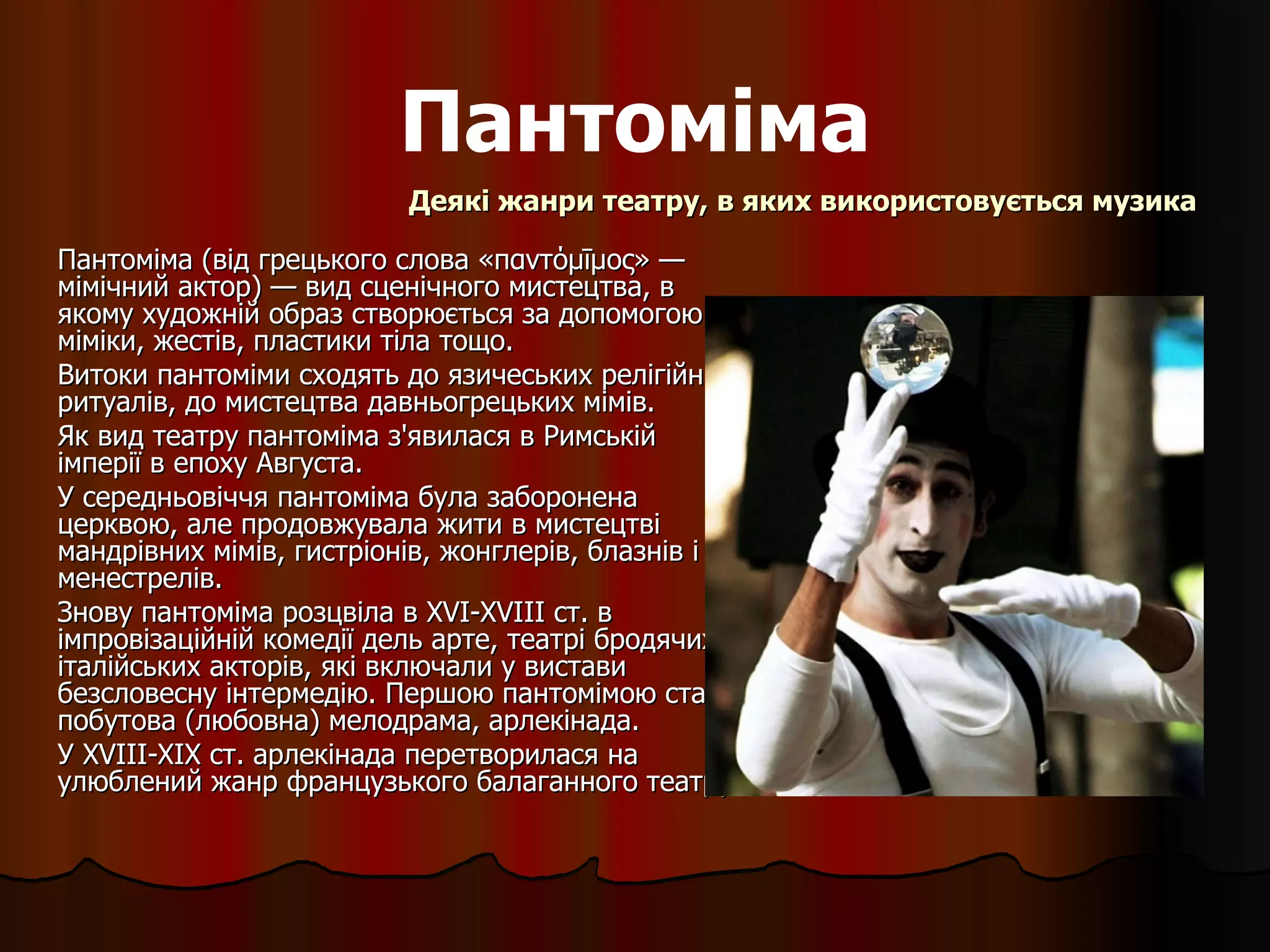 Пантоміма Пантоміма (від грецького слова «παντόμῑμος» — мімічний актор) — вид сценічного мистецтва, в якому художній образ створюється за допомогою міміки, жестів, пластики тіла тощо. Витоки пантоміми сходять до язичеських релігійних ритуалів, до мистецтва давньогрецьких мімів.  Як вид театру пантоміма з'явилася в Римській імперії в епоху Августа.  У середньовіччя пантоміма була заборонена церквою, але продовжувала жити в мистецтві мандрівних мімів, гистріонів, жонглерів, блазнів і менестрелів.  Знову пантоміма розцвіла в  XVI - XVIII  ст. в імпровізаційній комедії дель арте, театрі бродячих італійських акторів, які включали у вистави безсловесну інтермедію. Першою пантомімою стала побутова (любовна) мелодрама, арлекінада.  У  XVIII - XIX  ст. арлекінада перетворилася на улюблений жанр французького балаганного театру. Деякі жанри театру, в яких використовується музика 