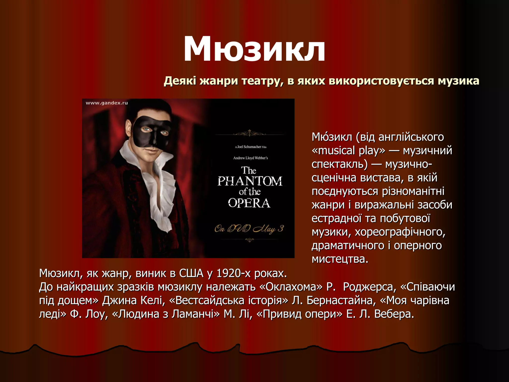 Мюзикл Мю́зикл (від англійського «musical play» — музичний спектакль) — музично-сценічна вистава, в якій поєднуються різноманітні жанри і виражальні засоби естрадної та побутової музики, хореографічного, драматичного і оперного мистецтва.  Деякі жанри театру, в яких використовується музика Мюзикл, як жанр, виник в США у 1920-х роках.  До найкращих зразків мюзиклу належать «Оклахома» Р.  Роджерса, «Співаючи під дощем» Джина Келі, «Вестсайдська історія» Л. Бернастайна, «Моя чарівна леді» Ф. Лоу, «Людина з Ламанчі» М. Лі, «Привид опери» Е. Л. Вебера. 