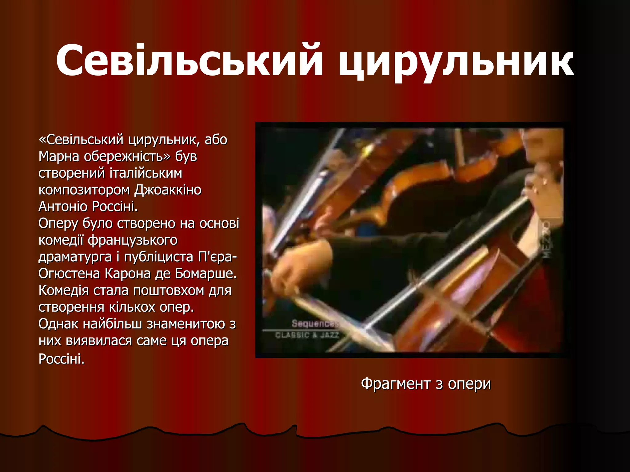 Севільський цирульник «Севільський цирульник, або Марна обережність» був створений італійським композитором   Джоаккіно Антоніо Россіні. Оперу було створено на основі комедії французького драматурга і публіциста П'єра-Огюстена Карона де Бомарше. Комедія стала поштовхом для створення кількох опер. Однак найбільш знаменитою з них виявилася саме ця опера Россіні.   Фрагмент з опери 