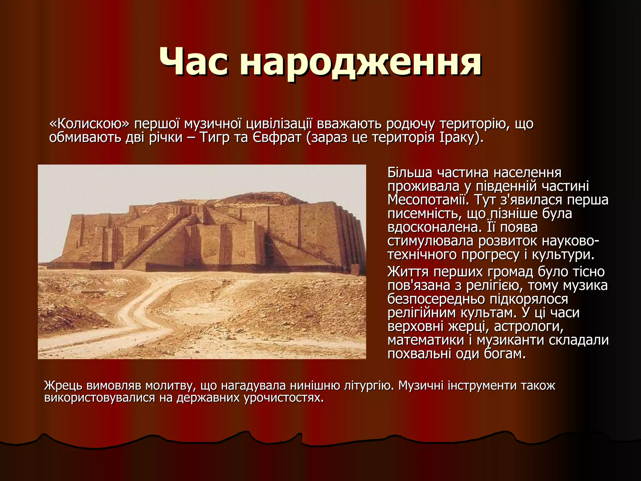 Час народження Більша частина населення проживала у південній частині Месопотамії. Тут з'явилася перша писемність, що пізніше була вдосконалена. Її поява стимулювала розвиток науково-технічного прогресу і культури.  Життя перших громад було тісно пов'язана з релігією, тому музика безпосередньо підкорялося релігійним культам. У ці часи верховні жерці, астрологи, математики і музиканти складали похвальні оди богам.  Жрець вимовляв молитву, що нагадувала нинішню літургію. Музичні інструменти також використовувалися на державних урочистостях. «Колискою» першої музичної цивілізації вважають родючу територію, що обмивають дві річки – Тигр та Євфрат (зараз це територія Іраку). 