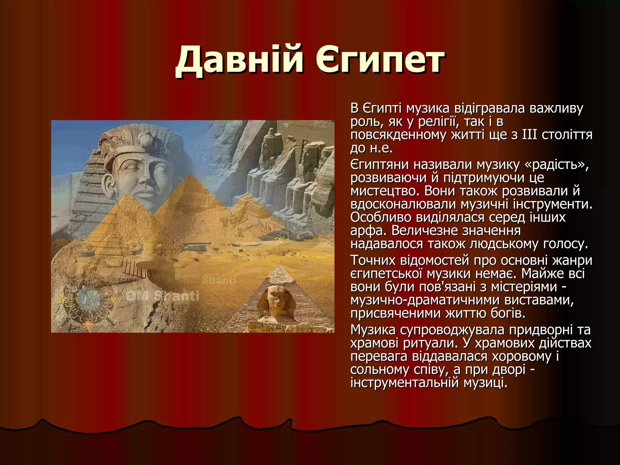 Давній Єгипет В Єгипті музика відігравала важливу роль, як у релігії, так і в повсякденному житті ще з III століття до н.е.  Єгиптяни називали музику «радість», розвиваючи й підтримуючи це мистецтво. Вони також розвивали й вдосконалювали музичні інструменти. Особливо виділялася серед інших арфа. Величезне значення надавалося також людському голосу. Точних відомостей про основні жанри єгипетської музики немає. Майже всі вони були пов'язані з містеріями - музично-драматичними виставами, присвяченими життю богів. Музика супроводжувала придворні та храмові ритуали. У храмових дійствах перевага віддавалася хоровому і сольному співу, а при дворі - інструментальній музиці.  