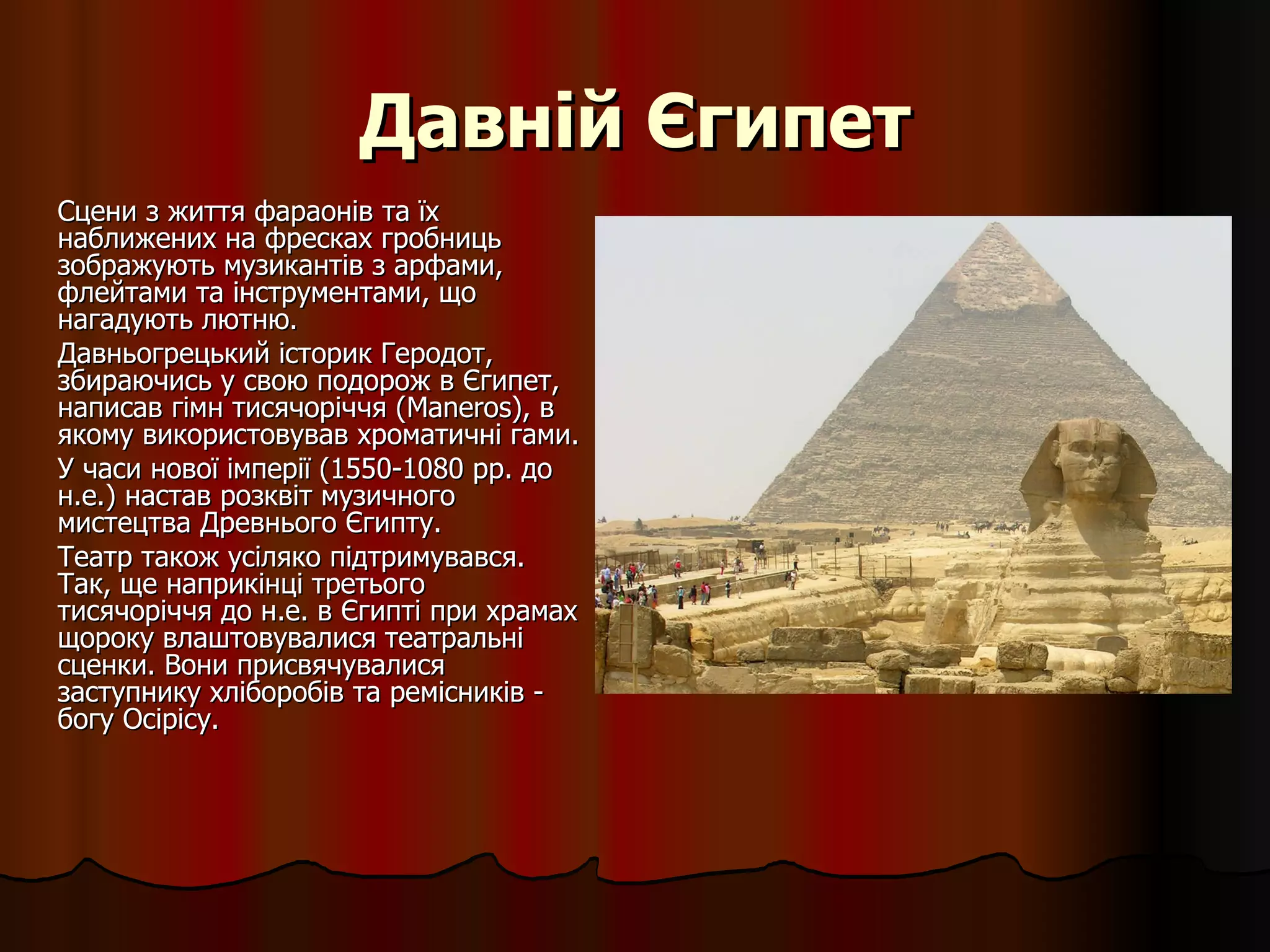 Давній Єгипет Сцени з життя фараонів та їх наближених на фресках гробниць зображують музикантів з арфами, флейтами та інструментами, що нагадують лютню. Давньогрецький історик Геродот, збираючись у свою подорож в Єгипет, написав гімн тисячоріччя (Maneros), в якому використовував хроматичні гами. У часи нової імперії (1550-1080 рр. до н.е.) настав розквіт музичного мистецтва Древнього Єгипту.  Театр також усіляко підтримувався. Так, ще наприкінці третього тисячоріччя до н.е. в Єгипті при храмах щороку влаштовувалися театральні сценки. Вони присвячувалися заступнику хліборобів та ремісників - богу Осірісу. 