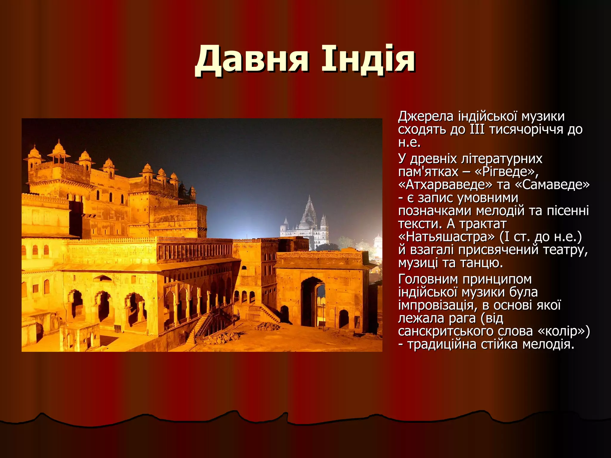 Давня Індія Джерела індійської музики сходять до III тисячоріччя до н.е.  У древніх літературних пам'ятках – «Рігведе», «Атхарваведе» та «Самаведе» - є запис умовними позначками мелодій та пісенні тексти. А трактат «Натьяшастра» (I ст. до н.е.) й взагалі присвячений театру, музиці та танцю. Головним принципом індійської музики була імпровізація, в основі якої лежала рага (від санскритського слова «колір») - традиційна стійка мелодія.  