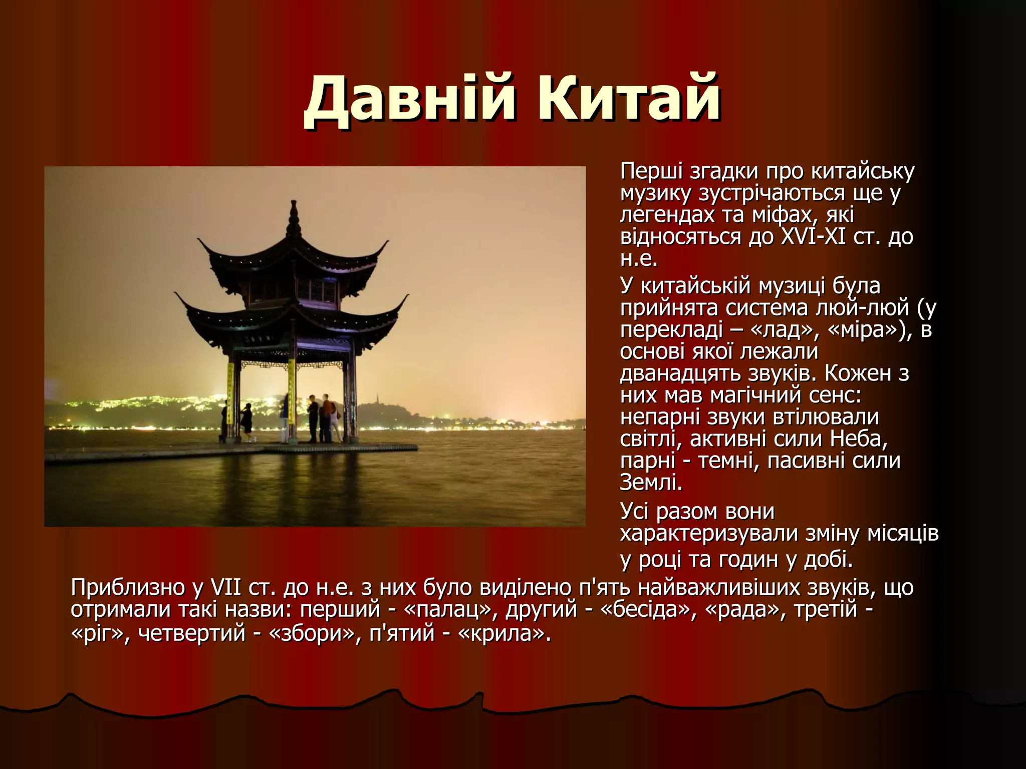 Давній Китай Перші згадки про китайську музику зустрічаються ще у легендах та міфах, які відносяться до XVI-XI ст. до н.е. У китайській музиці була прийнята система люй-люй (у перекладі – «лад», «міра»), в основі якої лежали дванадцять звуків. Кожен з них мав магічний сенс: непарні звуки втілювали світлі, активні сили Неба, парні - темні, пасивні сили Землі.  Усі разом вони характеризували зміну місяців у році та годин у добі.   Приблизно у VII ст. до н.е. з них було виділено п'ять найважливіших звуків, що отримали такі назви: перший - «палац», другий - «бесіда», «рада», третій - «ріг», четвертий - «збори», п'ятий - «крила».   