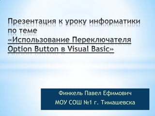 Презентация к уроку информатики по теме«Использование Переключателя OptionButton в VisualBasic» Финкель Павел Ефимович МОУ СОШ №1 г. Тимашевска  