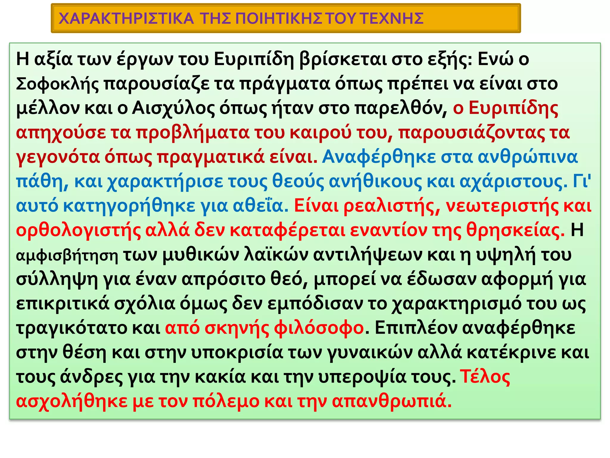 ΕυριπίδηςΓεννήθηκε στην Σαλαμίνα γύρω στο 480 με 485 π.Χ. Ήταν γιος του εύπορου κτηματία Μνήσαρχου, και έλαβε μεγάλη μόρφωση. Επηρεάστηκε από τον Ηρόδοτο, τον Φειδία, τον Αναξαγόρα και τους σοφιστές. Διατηρούσε την μεγαλύτερη βιβλιοθήκη, και συχνά έγραφε τα έργα του μόνος, κοντά στην θάλασσα. Ήταν κλειστός και ιδιόμορφος χαρακτήρας αλλά νοιαζόταν για την πατρίδα του. Αντιμετώπισε σκληρό ανταγωνισμό και ειρωνεία. Ο Αριστοφάνης τον διακωμώδησε, ενώ οι συμπολίτες του τον κατηγόρησαν ως ασεβή. Λίγα χρόνια πριν τον θάνατό του πήγε στην Πέλλα της Μακεδονίας στην αυλή του βασιλιά Αρχέλαου όπου και πέθανε το 406 π.Χ.