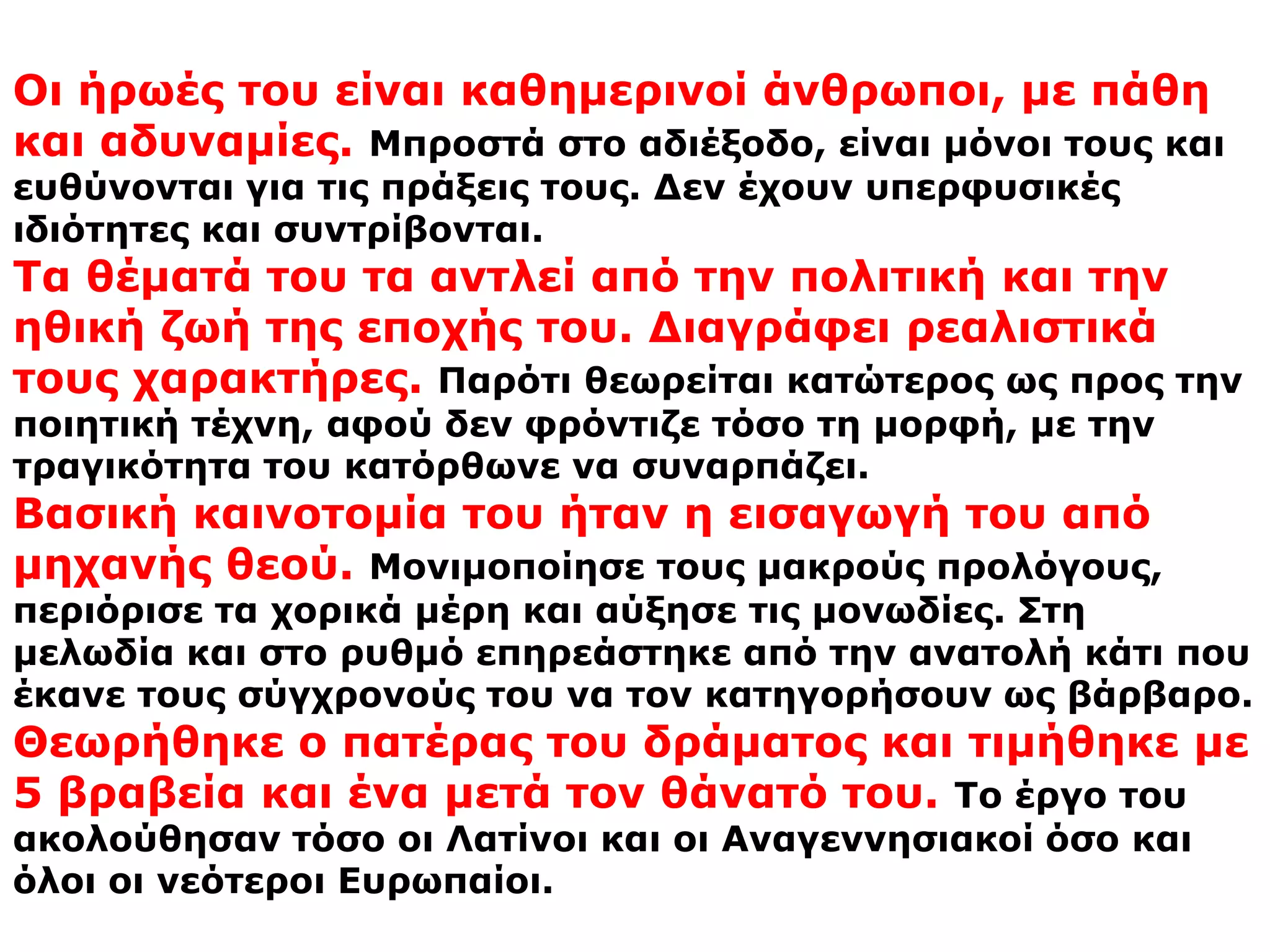 ΧΑΡΑΚΤΗΡΙΣΤΙΚΑ  ΤΗΣ ΠΟΙΗΤΙΚΗΣ ΤΟΥ ΤΕΧΝΗΣΗ αξία των έργων του Ευριπίδη βρίσκεται στο εξής: Ενώ ο Σοφοκλής παρουσίαζε τα πράγματα όπως πρέπει να είναι στο μέλλον και ο Αισχύλος όπως ήταν στο παρελθόν, ο Ευριπίδης απηχούσε τα προβλήματα του καιρού του, παρουσιάζοντας τα γεγονότα όπως πραγματικά είναι.Αναφέρθηκε στα ανθρώπινα πάθη, και χαρακτήρισε τους θεούς ανήθικους και αχάριστους. Γι' αυτό κατηγορήθηκε για αθεΐα.Είναι ρεαλιστής, νεωτεριστής και ορθολογιστής αλλά δεν καταφέρεται εναντίον της θρησκείας. Η αμφισβήτηση των μυθικών λαϊκών αντιλήψεων και η υψηλή του σύλληψη για έναν απρόσιτο θεό, μπορεί να έδωσαν αφορμή για επικριτικά σχόλια όμως δεν εμπόδισαν το χαρακτηρισμό του ως τραγικότατο και από σκηνής φιλόσοφο. Επιπλέον αναφέρθηκε στην θέση και στην υποκρισία των γυναικών αλλά κατέκρινε και τους άνδρες για την κακία και την υπεροψία τους. Τέλος ασχολήθηκε με τον πόλεμο και την απανθρωπιά.