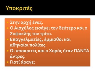 Συντελεστές της παράστασηςΟ κύριος συντελεστής μίας παράστασης ήταν ο ποιητής ο οποίος τουλάχιστον στην αρχαιότητα, συγκέντρωνε στο πρόσωπό του το ρόλο του συγγραφέα, του σκηνοθέτη, του σκηνογράφου, του ηθοποιού, του συνθέτη και του χορογράφου. Με άλλα λόγια ήταν ο μοναδικός οργανωτής και εκτελεστής της παράστασης. Όμως με τον πολλαπλασιασμό των παραστάσεων και την βαθμιαία αύξηση των υποκριτών που είχε ως συνέπεια την δημιουργία συντεχνίας ηθοποιών, οι παραπάνω ρόλοι ανατίθοντανσε διαφορετικούς συντελεστές.