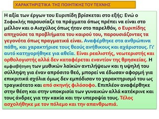 ΕυριπίδηςΓεννήθηκε στην Σαλαμίνα γύρω στο 480 με 485 π.Χ. Ήταν γιος του εύπορου κτηματία Μνήσαρχου, και έλαβε μεγάλη μόρφωση. Επηρεάστηκε από τον Ηρόδοτο, τον Φειδία, τον Αναξαγόρα και τους σοφιστές. Διατηρούσε την μεγαλύτερη βιβλιοθήκη, και συχνά έγραφε τα έργα του μόνος, κοντά στην θάλασσα. Ήταν κλειστός και ιδιόμορφος χαρακτήρας αλλά νοιαζόταν για την πατρίδα του. Αντιμετώπισε σκληρό ανταγωνισμό και ειρωνεία. Ο Αριστοφάνης τον διακωμώδησε, ενώ οι συμπολίτες του τον κατηγόρησαν ως ασεβή. Λίγα χρόνια πριν τον θάνατό του πήγε στην Πέλλα της Μακεδονίας στην αυλή του βασιλιά Αρχέλαου όπου και πέθανε το 406 π.Χ.