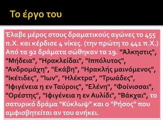 Οι ήρωές του είναι καθημερινοί άνθρωποι, με πάθη και αδυναμίες. Μπροστά στο αδιέξοδο, είναι μόνοι τους και ευθύνονται για τις πράξεις τους. Δεν έχουν υπερφυσικές ιδιότητες και συντρίβονται. Τα θέματά του τα αντλεί από την πολιτική και την ηθική ζωή της εποχής του. Διαγράφει ρεαλιστικά τους χαρακτήρες. Παρότι θεωρείται κατώτερος ως προς την ποιητική τέχνη, αφού δεν φρόντιζε τόσο τη μορφή, με την τραγικότητα του κατόρθωνε να συναρπάζει. Βασική καινοτομία του ήταν η εισαγωγή του από μηχανής θεού. Μονιμοποίησε τους μακρούς προλόγους, περιόρισε τα χορικά μέρη και αύξησε τις μονωδίες. Στη μελωδία και στο ρυθμό επηρεάστηκε από την ανατολή κάτι που έκανε τους σύγχρονούς του να τον κατηγορήσουν ως βάρβαρο. Θεωρήθηκε ο πατέρας του δράματος και τιμήθηκε με 5 βραβεία και ένα μετά τον θάνατό του. Το έργο του ακολούθησαν τόσο οι Λατίνοι και οι Αναγεννησιακοί όσο και όλοι οι νεότεροι Ευρωπαίοι.