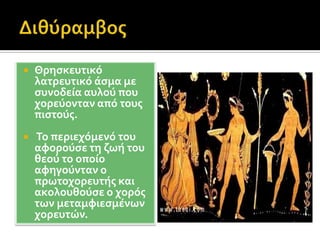 Διθύραμβος Θρησκευτικό λατρευτικό άσμα με συνοδεία αυλού που χορεύονταν από τους πιστούς. Το περιεχόμενό του αφορούσε τη ζωή του θεού το οποίο αφηγούνταν ο πρωτοχορευτής και ακολουθούσε ο χορός των μεταμφιεσμένων χορευτών.
