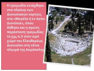 Το σατυρικό δράμαΤραγωδία , η προέλευσή της.Ο διθύραμβος στην αρχή ήταν αυτοσχέδιος και άτεχνος.Ο Αρίων πρώτος συνέθεσε διθύραμβο με λυρική μορφή και αφηγηματικό περιεχόμενο.Αυτός επίσης παρουσίασε τους χορευτές μεταμφιεσμένους σε Σάτυρους, οι οποίοι ονομάζονταν τραγωδοί. < τράγων ωδή.Στα μέσα του 6ου αι. στην Αττική, σε αγροτικές περιοχές ο ποιητής Θέσπης στάθηκε απέναντι στον χορό και άρχισε διάλογο με στίχους. Στη θέση του πρωτοχορευτή έβαλε άλλο πρόσωπο εκτός χορού, τον υποκριτή (υποκρίνομαι=αποκρίνομαι), ο οποίος έκανε διάλογο με το χορό. Πάντρεψε δηλαδή το επικό στοιχείο με το λυρικό.Έτσι γεννήθηκε η τραγωδία στην Αττική.