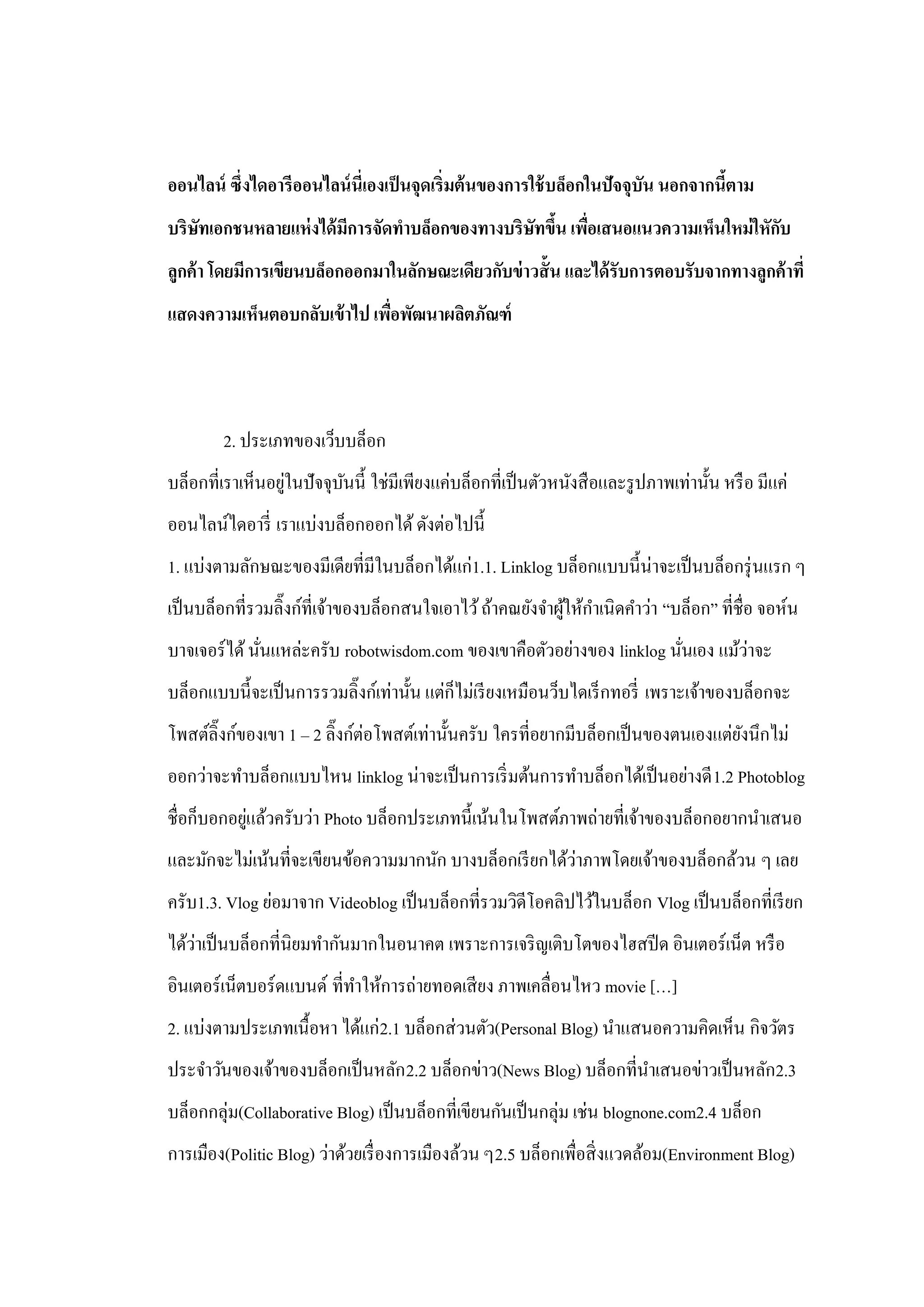 ออนไลน์ ซึ่งไดอารีออนไลน์ นี่เองเป็ นจุดเริ่มต้ นของการใช้ บล็อกในปัจจุบน นอกจากนีตาม
                                                                        ั         ้
บริษัทเอกชนหลายแห่ งได้ มีการจัดทาบล็อกของทางบริษัทขึน เพือเสนอแนวความเห็นใหม่ ใหักบ
                                                     ้ ่                           ั
ลูกค้ า โดยมีการเขียนบล็อกออกมาในลักษณะเดียวกับข่ าวสั้ น และได้ รับการตอบรับจากทางลูกค้ าที่
แสดงความเห็นตอบกลับเข้ าไป เพือพัฒนาผลิตภัณฑ์
                              ่




        2. ประเภทของเว็บบล็อก
                  ่
บล็อกที่เราเห็นอยูในปั จจุบนนี้ ใช่มีเพียงแค่บล็อกที่เป็ นตัวหนังสื อและรู ปภาพเท่านั้น หรื อ มีแค่
                           ั
ออนไลน์ไดอารี่ เราแบ่งบล็อกออกได้ ดังต่อไปนี้
1. แบ่งตามลักษณะของมีเดียที่มีในบล็อกได้แก่1.1. Linklog บล็อกแบบนี้น่าจะเป็ นบล็อกรุ่ นแรก ๆ
เป็ นบล็อกที่รวมลิ๊งก์ท่ีเจ้าของบล็อกสนใจเอาไว้ ถ้าคณยังจาผูให้กาเนิดคาว่า “บล็อก” ที่ชื่อ จอห์น
                                                            ้
               ่                                                         ่        ่
บาจเจอร์ ได้ นันแหล่ะครับ robotwisdom.com ของเขาคือตัวอย่างของ linklog นันเอง แม้วาจะ
บล็อกแบบนี้จะเป็ นการรวมลิ๊งก์เท่านั้น แต่ก็ไม่เรี ยงเหมือนว็บไดเร็ กทอรี่ เพราะเจ้าของบล็อกจะ
โพสต์ลิ๊งก์ของเขา 1 – 2 ลิ๊งก์ต่อโพสต์เท่านั้นครับ ใครที่อยากมีบล็อกเป็ นของตนเองแต่ยงนึกไม่
                                                                                     ั
ออกว่าจะทาบล็อกแบบไหน linklog น่าจะเป็ นการเริ่ มต้นการทาบล็อกได้เป็ นอย่างดี 1.2 Photoblog
            ่
ชื่อก็บอกอยูแล้วครับว่า Photo บล็อกประเภทนี้เน้นในโพสต์ภาพถ่ายที่เจ้าของบล็อกอยากนาเสนอ
                                                         ่
และมักจะไม่เน้นที่จะเขียนข้อความมากนัก บางบล็อกเรี ยกได้วาภาพโดยเจ้าของบล็อกล้วน ๆ เลย
ครับ1.3. Vlog ย่อมาจาก Videoblog เป็ นบล็อกที่รวมวิดีโอคลิปไว้ในบล็อก Vlog เป็ นบล็อกที่เรี ยก
    ่
ได้วาเป็ นบล็อกที่นิยมทากันมากในอนาคต เพราะการเจริ ญเติบโตของไฮสปี ด อินเตอร์เน็ต หรื อ
อินเตอร์เน็ตบอร์ดแบนด์ ที่ทาให้การถ่ายทอดเสี ยง ภาพเคลื่อนไหว movie […]
2. แบ่งตามประเภทเนื้อหา ได้แก่ 2.1 บล็อกส่ วนตัว(Personal Blog) นาแสนอความคิดเห็น กิจวัตร
ประจาวันของเจ้าของบล็อกเป็ นหลัก 2.2 บล็อกข่าว(News Blog) บล็อกที่นาเสนอข่าวเป็ นหลัก2.3
บล็อกกลุ่ม(Collaborative Blog) เป็ นบล็อกที่เขียนกันเป็ นกลุ่ม เช่น blognone.com2.4 บล็อก
การเมือง(Politic Blog) ว่าด้วยเรื่ องการเมืองล้วน ๆ2.5 บล็อกเพื่อสิ่ งแวดล้อม(Environment Blog)
 