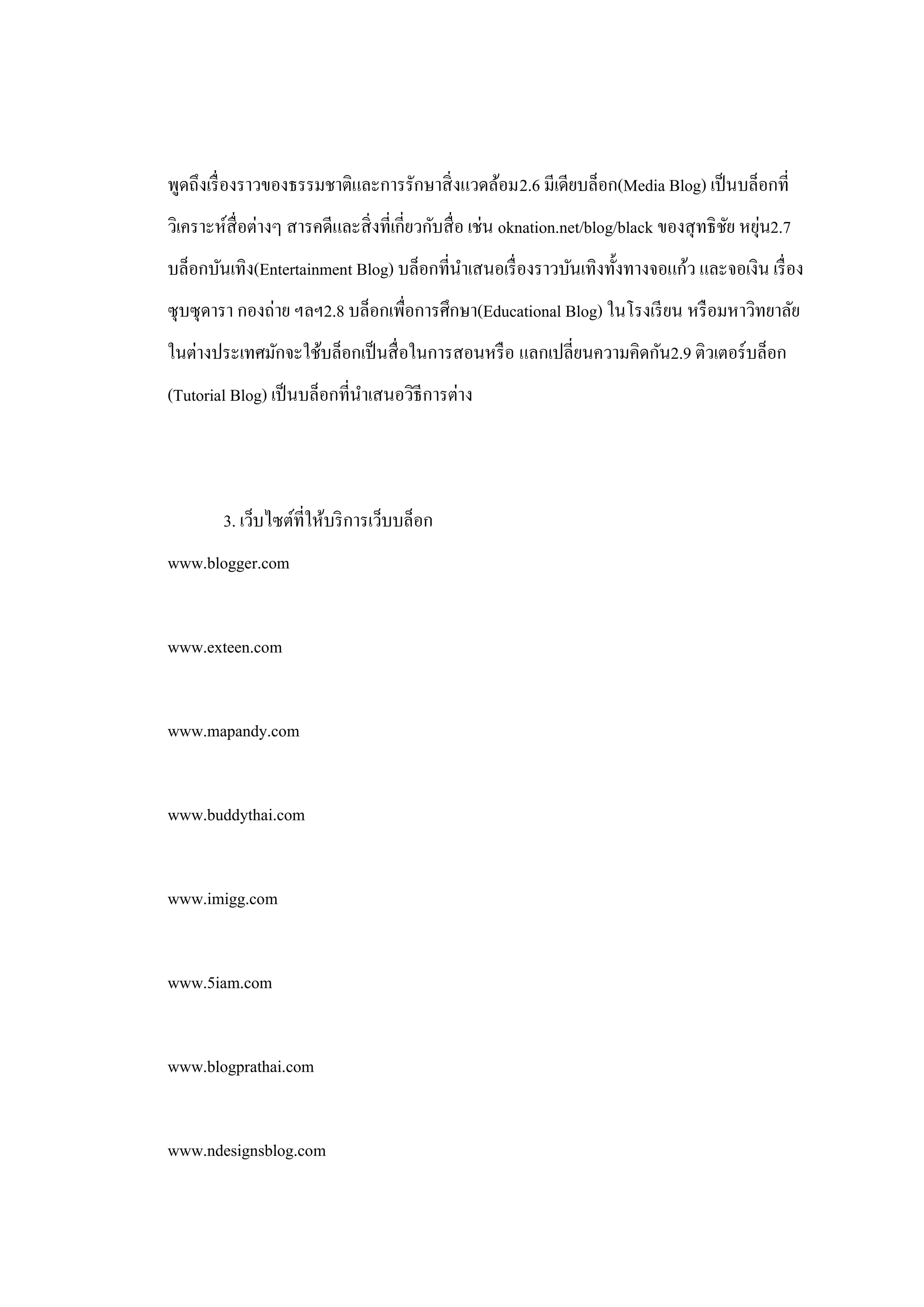พูดถึงเรื่ องราวของธรรมชาติและการรักษาสิ่ งแวดล้อม2.6 มีเดียบล็อก(Media Blog) เป็ นบล็อกที่
วิเคราะห์สื่อต่างๆ สารคดีและสิ่ งที่เกี่ยวกับสื่ อ เช่น oknation.net/blog/black ของสุ ทธิ ชย หยุน2.7
                                                                                           ั ่
บล็อกบันเทิง(Entertainment Blog) บล็อกที่นาเสนอเรื่ องราวบันเทิงทั้งทางจอแก้ว และจอเงิน เรื่ อง
ซุ บซุ ดารา กองถ่าย ฯลฯ2.8 บล็อกเพื่อการศึกษา(Educational Blog) ในโรงเรี ยน หรื อมหาวิทยาลัย
ในต่างประเทศมักจะใช้บล็อกเป็ นสื่ อในการสอนหรื อ แลกเปลี่ยนความคิดกัน2.9 ติวเตอร์บล็อก
(Tutorial Blog) เป็ นบล็อกที่นาเสนอวิธีการต่าง




        3. เว็บไซต์ที่ให้บริ การเว็บบล็อก
www.blogger.com


www.exteen.com


www.mapandy.com


www.buddythai.com


www.imigg.com


www.5iam.com


www.blogprathai.com


www.ndesignsblog.com
 