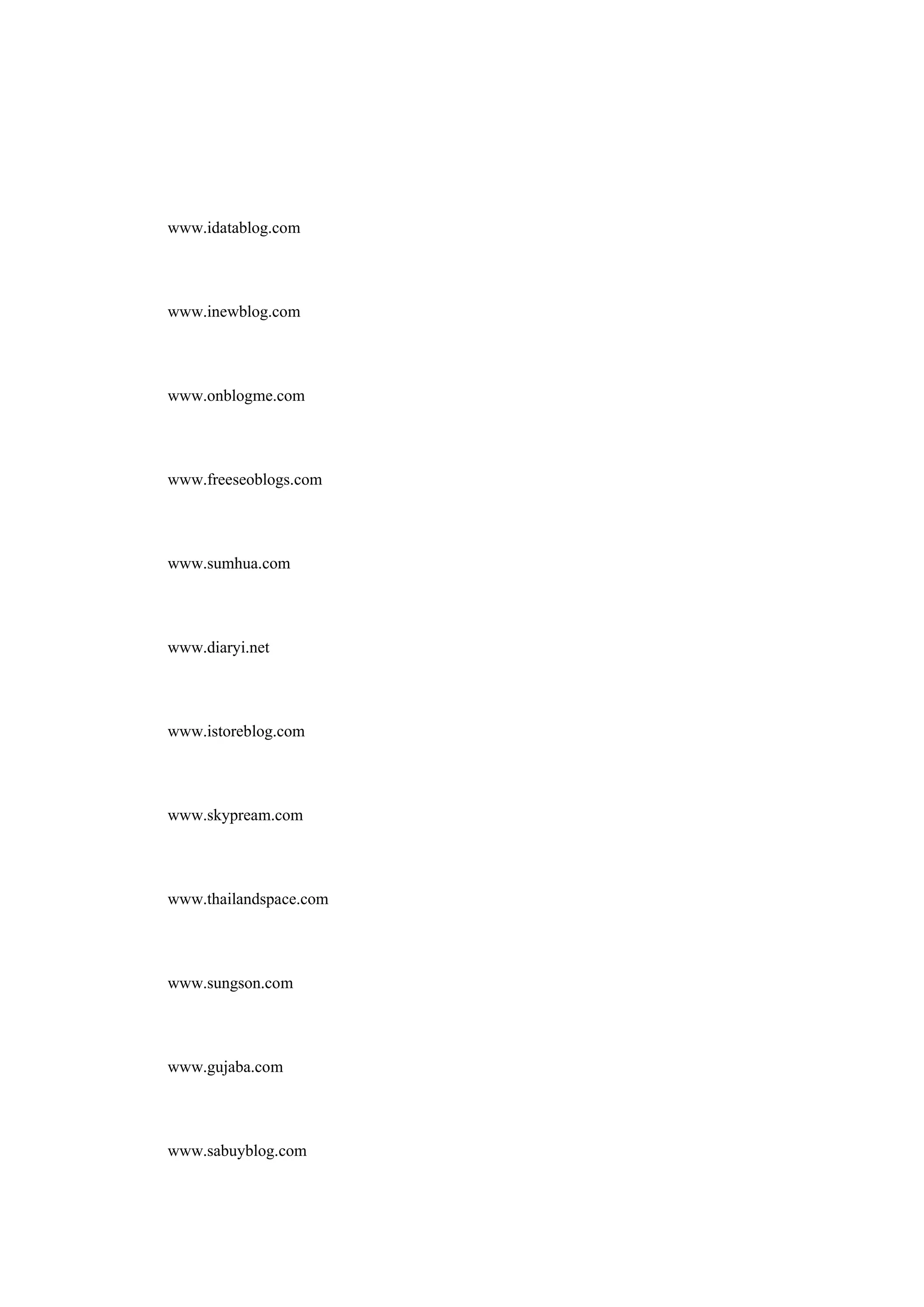www.idatablog.com


www.inewblog.com


www.onblogme.com


www.freeseoblogs.com


www.sumhua.com


www.diaryi.net


www.istoreblog.com


www.skypream.com


www.thailandspace.com


www.sungson.com


www.gujaba.com


www.sabuyblog.com
 