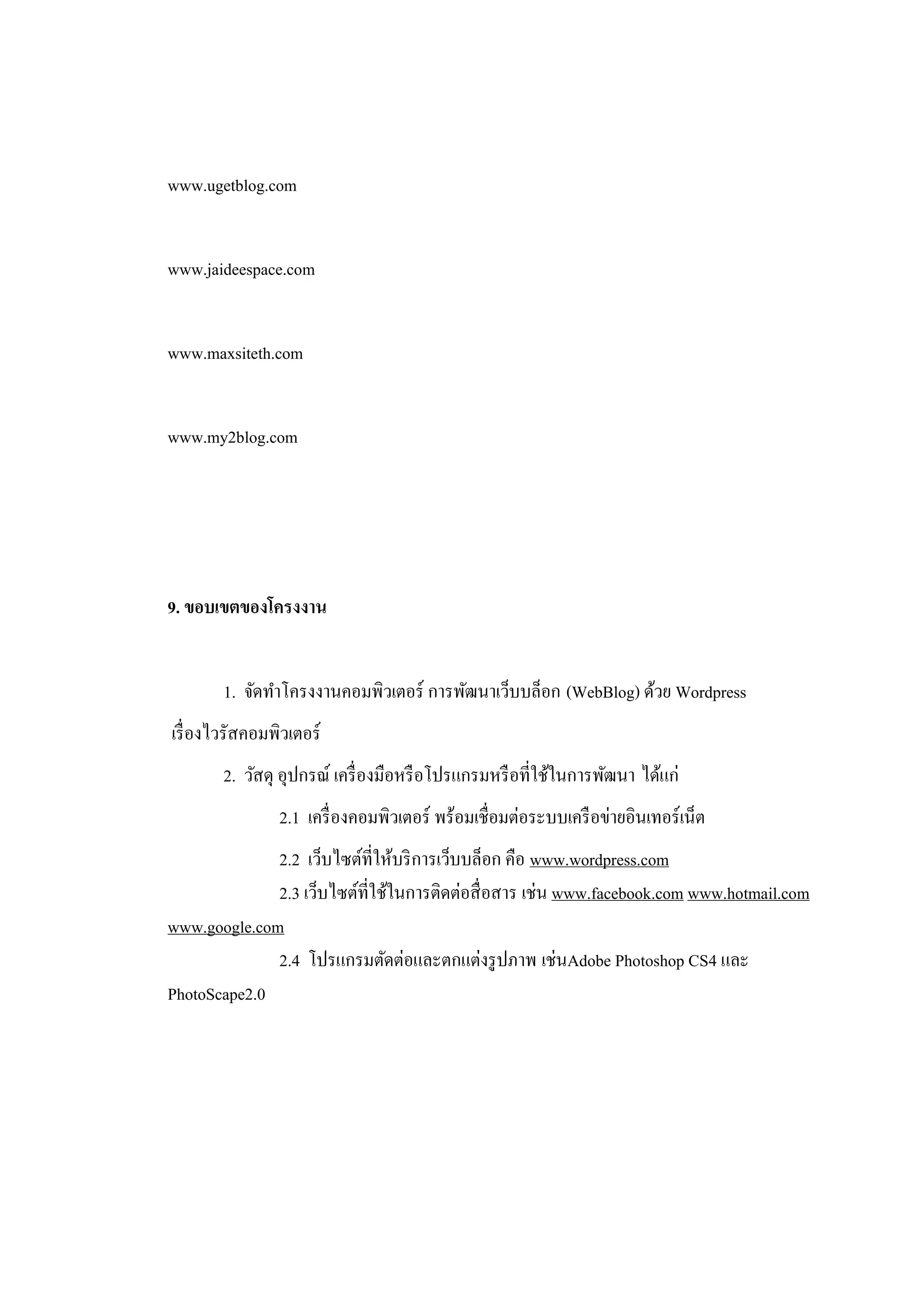 www.ugetblog.com


www.jaideespace.com


www.maxsiteth.com


www.my2blog.com




9. ขอบเขตของโครงงาน


        1. จัดทาโครงงานคอมพิวเตอร์ การพัฒนาเว็บบล็อก (WebBlog) ด้วย Wordpress
เรื่ องไวรัสคอมพิวเตอร์
        2. วัสดุ อุปกรณ์ เครื่ องมือหรื อโปรแกรมหรื อที่ใช้ในการพัฒนา ได้แก่
                2.1 เครื่ องคอมพิวเตอร์ พร้อมเชื่อมต่อระบบเครื อข่ายอินเทอร์ เน็ต
              2.2 เว็บไซต์ที่ให้บริ การเว็บบล็อก คือ www.wordpress.com
              2.3 เว็บไซต์ที่ใช้ในการติดต่อสื่ อสาร เช่น www.facebook.com www.hotmail.com
www.google.com
              2.4 โปรแกรมตัดต่อและตกแต่งรู ปภาพ เช่นAdobe Photoshop CS4 และ
PhotoScape2.0
 