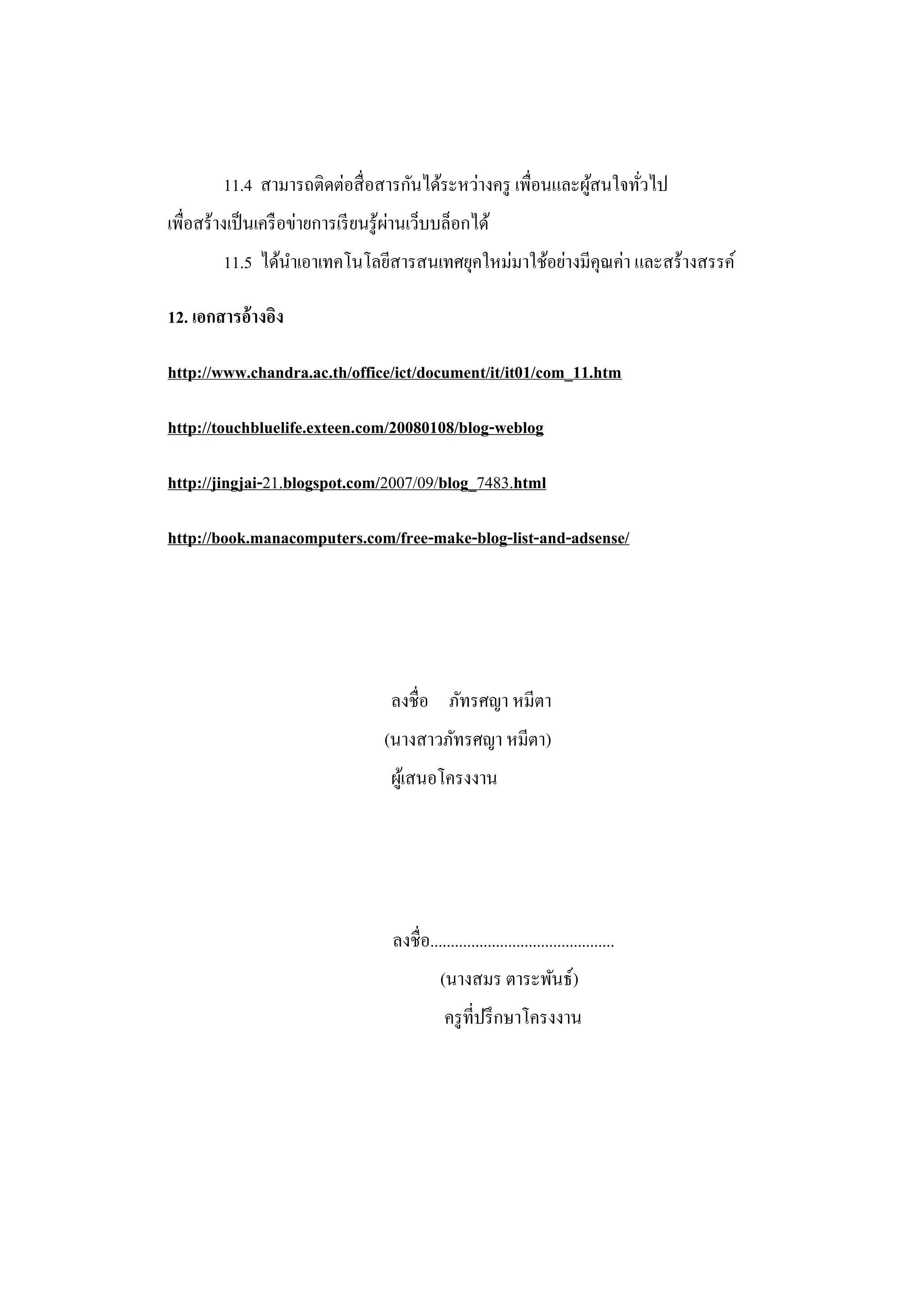 11.4 สามารถติดต่อสื่ อสารกันได้ระหว่างครู เพื่อนและผูสนใจทัวไป
                                                              ้     ่
                                       ่
เพื่อสร้างเป็ นเครื อข่ายการเรี ยนรู ้ผานเว็บบล็อกได้
         11.5 ได้นาเอาเทคโนโลยีสารสนเทศยุคใหม่มาใช้อย่างมีคุณค่า และสร้างสรรค์

12. เอกสารอ้างอิง

http://www.chandra.ac.th/office/ict/document/it/it01/com_11.htm

http://touchbluelife.exteen.com/20080108/blog-weblog

http://jingjai-21.blogspot.com/2007/09/blog_7483.html

http://book.manacomputers.com/free-make-blog-list-and-adsense/




                                    ลงชื่อ ภัทรศญา หมีตา
                                   (นางสาวภัทรศญา หมีตา)
                                    ผูเ้ สนอโครงงาน




                                     ลงชื่อ.............................................
                                               (นางสมร ตาระพันธ์)
                                                ครู ที่ปรึ กษาโครงงาน
 