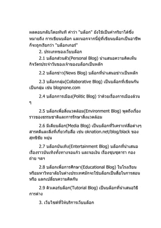 ผลตอบกลับโดยทันที คำาว่า "บล็อก" ยังใช้เป็นคำากริยาได้ซึ่ง
หมายถึง การเขียนบล็อก และนอกจากนี้ผู้ที่เขียนบล็อกเป็นอาชีพ
ก็จะถูกเรียกว่า "บล็อกเกอร์"
     2. ประเภทของเว็บบล็อก
      2.1 บล็อกส่วนตัว(Personal Blog) นำาแสนอความคิดเห็น
กิจวัตรประจำาวันของเจ้าของบล็อกเป็นหลัก

     2.2 บล็อกข่าว(News Blog) บล็อกทีนำาเสนอข่าวเป็นหลัก
                                     ่

     2.3 บล็อกกลุ่ม(Collaborative Blog) เป็นบล็อกที่เขียนกัน
เป็นกลุ่ม เช่น blognone.com

     2.4 บล็อกการเมือง(Politic Blog) ว่าด้วยเรื่องการเมืองล้วน
ๆ

    2.5 บล็อกเพื่อสิ่งแวดล้อม(Environment Blog) พูดถึงเรื่อง
ราวของธรรมชาติและการรักษาสิ่งแวดล้อม

      2.6 มีเดียบล็อก(Media Blog) เป็นบล็อกที่วิเคราะห์สื่อต่างๆ
สารคดีและสิ่งที่เกี่ยวกับสื่อ เช่น oknation.net/blog/black ของ
สุทธิชัย หยุ่น

       2.7 บล็อกบันเทิง(Entertainment Blog) บล็อกทีนำาเสนอ
                                                     ่
เรื่องราวบันเทิงทังทางจอแก้ว และจอเงิน เรื่องซุบซุดารา กอง
                  ้
ถ่าย ฯลฯ

     2.8 บล็อกเพื่อการศึกษา(Educational Blog) ในโรงเรียน
หรือมหาวิทยาลัยในต่างประเทศมักจะใช้บล็อกเป็นสื่อในการสอน
หรือ แลกเปลี่ยนความคิดกัน

     2.9 ติวเตอร์บล็อก(Tutorial Blog) เป็นบล็อกที่นำาเสนอวิธี
การต่าง

     3. เว็บไซต์ทให้บริการเว็บบล็อก
                 ี่
 