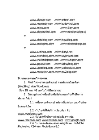 www.blogger.com      ,www.exteen.com
           www.mapandy.com ,www.buddythai.com
           www.imigg.com             ,www.5iam.com
           www.blogprathai.com       ,www.ndesignsblog.co
     m
           www.idatablog.com ,www.inewblog.com
           www.onblogme.com          ,www.freeseoblogs.co
     m
           www.sumhua.com ,www.diaryi.net
           www.istoreblog.com,www.skypream.com
           www.thailandspace.com ,www.sungson.com
           www.gujaba.com       ,www.sabuyblog.com
           www.ugetblog.com ,www.jaideespace.com
           www.maxsiteth.com,www.my2blog.com

9. ขอบเขตของโครงงาน
     1. จัดทำาโครงงานคอมพิวเตอร์ การพัฒนาเว็บบล็อก
(WebBlog) ด้วย Wordpress
เรื่อง 3G และ 4G เทคโนโลยีใหม่มาแรง
     2. วัสดุ อุปกรณ์ เครื่องมือหรือโปรแกรมหรือทีใช้ในการ
                                                 ่
พัฒนา ได้แก่
           2.1 เครื่องคอมพิวเตอร์ พร้อมเชื่อมต่อระบบเครือข่าย
อินเทอร์เน็ต
         2.2 เว็บไซต์ทให้บริการเว็บบล็อก คือ
                         ี่
www.wordpress.com
         2.3 เว็บไซต์ทใช้ในการติดต่อสื่อสาร เช่น
                      ี่
www.facebook.com www.hotmail.com www.google.com
         2.4 โปรแกรมตัดต่อและตกแต่งรูปภาพ เช่นAdobe
Photoshop CS4 และ PhotoScape2.0
 