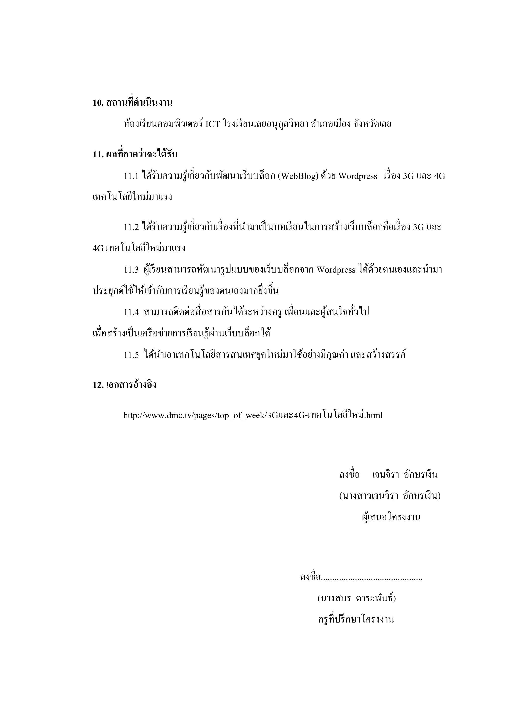 10. สถานทีดาเนินงาน
          ่
         ห้องเรี ยนคอมพิวเตอร์ ICT โรงเรี ยนเลยอนุกลวิทยา อาเภอเมือง จังหวัดเลย
                                                   ู

11. ผลทีคาดว่าจะได้ รับ
        ่
         11.1 ได้รับความรู ้เกี่ยวกับพัฒนาเว็บบล็อก (WebBlog) ด้วย Wordpress เรื่ อง 3G และ 4G
เทคโนโลยีใหม่มาแรง

         11.2 ได้รับความรู ้เกี่ยวกับเรื่ องที่นามาเป็ นบทเรี ยนในการสร้างเว็บบล็อกคือเรื่ อง 3G และ
4G เทคโนโลยีใหม่มาแรง
         11.3 ผูเ้ รี ยนสามารถพัฒนารู ปแบบของเว็บบล็อกจาก Wordpress ได้ดวยตนเองและนามา
                                                                        ้
ประยุกต์ใช้ให้เข้ากับการเรี ยนรู ้ของตนเองมากยิงขึ้น
                                               ่
         11.4 สามารถติดต่อสื่ อสารกันได้ระหว่างครู เพื่อนและผูสนใจทัวไป
                                                              ้     ่
                                       ่
เพื่อสร้างเป็ นเครื อข่ายการเรี ยนรู ้ผานเว็บบล็อกได้
         11.5 ได้นาเอาเทคโนโลยีสารสนเทศยุคใหม่มาใช้อย่างมีคุณค่า และสร้างสรรค์

12. เอกสารอ้างอิง

         http://www.dmc.tv/pages/top_of_week/3Gและ4G-เทคโนโลยีใหม่.html



                                                                           ลงชื่อ เจนจิรา อักษรเงิน
                                                                           (นางสาวเจนจิรา อักษรเงิน)
                                                                                    ผูเ้ สนอโครงงาน



                                                           ลงชื่อ.............................................
                                                                  (นางสมร ตาระพันธ์)
                                                                  ครู ที่ปรึ กษาโครงงาน
 