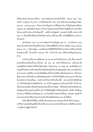 เปลี่ยนแปลงในโลกของการสื่ อสาร และการพัฒนาของโลกเวิลด์ไวด์เว็บ (World Wide Web;
WWW) จากยุคแรก คือ Web 1.0 ซึ่งมีลกษณะเป็ น Static Web คือมีการนาเสนอข้อมูลทางเดียว
                                                      ั
                                                                       ่
(one-way communication) ด้วยการแปลงข้อมูลข่าวสารที่มีอยูรอบตัวเราให้อยูในรู ปของดิจิตอล    ่
(Digital) เช่น หนังสื อพิมพ์ นิตยสาร หรื อการโฆษณาตามหน้าเว็บไซต์ โดยผูใช้สามารถอ่านได้แต่
                                                                                    ้
ไม่สามารถเข้าร่ วมในการสร้างข้อมูลได้ แต่เมื่อก้าวเข้าสู่ ยคที่ 2 ของเทคโนโลยีคือ WWW หรื อ
                                                                  ุ
Web 2.0 เป็ นยุคที่ทาให้อินเทอร์ เน็ตมีศกยภาพในการใช้งานมากขึ้น เน้นให้ผใช้มีส่วนร่ วมในการ
                                                  ั                                   ู้
สร้างสรรค์
              จุดกาเนิ ดของ Web 2.0 และการพัฒนาก้าวผ่านเข้าสู่ ยค Web 3.0 ความนิยมขอ Social
                                                                     ุ
Media มีการเติบโตอย่างไม่หยุดยั้งและมีแนวโน้มของผูใช้บริ การทัวโลก ปัจจุบน Social Network
                                                                ้        ่               ั
Website ต่าง ๆ ก็มีการพัฒนา และเปิ ดโอกาสให้ผใช้ได้เข้าไปมีส่วนร่ วมในการใช้ประโยชน์เชิง
                                                             ู้
                              ่
สังคมกันมากขึ้น ไม่วาจะเป็ น Facebook หรื อ การสร้างเว็บ Blog เพื่อเผยแพร่ ขอมูลในรู ปแบบ    ้
ต่างๆ
              ในเรื่ องของเนื้ อหาความรู ้เกี่ยวกับ 3G และ 4G เทคโนโลยีใหม่มาแรง นั้น เป็ นความสนใจ
ส่ วนตัวที่อยากจะศึกษาเรื่ องราวเกี่ยวกับ 3G และ 4G เทคโนโลยีใหม่มาแรง เมื่อก่อนเราใช้
โทรศัพท์เป็ นโทรศัพท์ คือใช้โทรได้อย่างเดียว นั้นเรี ยกว่ายุค 1G พอยุค 2G โทรศัพท์ก็สามารถ
                                                           ่
ถ่ายรู ปได้ ส่ งข้อความได้ ส่ งอีเมล์ได้ แต่ยงติดขัดอยูในเรื่ องของสักกาณติดๆ ขัดๆ เวลาเคลื่อนไหว
                                                    ั
ส่ วน 3G จริ งๆ แล้วก็คือระบบโทรศัพท์ท่ีพฒนาอีกขั้นหนึ่ งให้มีการเชื่อมต่อตลอดเวลา ในเรื่ องของ
                                                        ั
ข้อมูล เฉพาะฉะนั้นในด้านการเชื่ อมต่อข้อมูลจะดีกว่า อีกทั้งยังไม่ได้คิดราคาตามเวลาการใช้ แต่จะ
คิดตามอัตราการโหลดข้อมูล และมีความเร็ วในการใช้งานที่มากขึ้น เพราะฉะนั้นโทรศัพท์ในยุค
3G จึงไม่ใช่แค่เพียงโทรศัพท์อีกต่อไป 3G ทาให้การพูดคุยสามารถเห็นหน้ากันได้ หรื อไม่วาจะ                ่
เป็ นเรื่ องของซอฟท์แวร์ ก็จะเข้ามามีบทบาทมากขึ้นในโทรศัพท์ ก็คืออีกสักหน่อยโทรศัพท์อาจจะ
ส่ งสักกาณให้ควบคุมสิ่ งของที่บาน เช่น ส่ งให้เปิ ดปิ ดตูเ้ ย็น เปิ ดปิ ดหม้อหุ งข้าว เป็ นต้น หรื อข้อมูล
                                      ้
อะไรต่างๆ ที่มีพ้ืนที่การเก็บข้อมูลมากๆ 3G ก็จะให้ประโยชน์เหล่านี้ น้ นเอง อย่างเช่น แผนที่เราก็
                                                                             ั
สามารถดาวน์โหลดได้จากอินเตอร์ เนตเข้ามาที่โทรศัพท์โดยผ่านระบบ 3G นี้ได้เลย
              ดังนั้น ผูจดทาจึงได้มีความคิดที่จะนาเอารู ปแบบของ WebBlog ด้วยเว็บไซต์ Wordpress
                        ้ั
มาใช้ในการเผยแพร่ ขอมูลที่เกี่ยวข้องกับเรื่ อง3G และ 4G เทคโนโลยีใหม่มาแรง เพื่อศึกษา เผยแพร่
                            ้
ความรู ้ดงกล่าวสู่ ผสนใจต่อไป
            ั            ู้
 