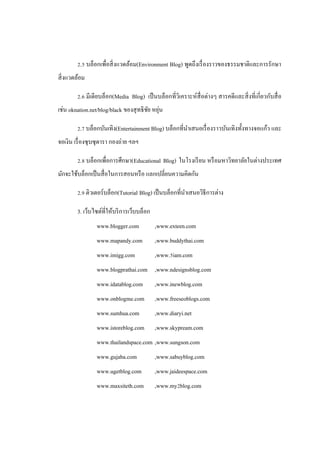 2.5 บล็อกเพื่อสิ่ งแวดล้อม(Environment Blog) พูดถึงเรื่ องราวของธรรมชาติและการรักษา
สิ่ งแวดล้อม

        2.6 มีเดียบล็อก(Media Blog) เป็ นบล็อกที่วิเคราะห์สื่อต่างๆ สารคดี และสิ่ งที่เกี่ยวกับสื่ อ
                                        ั ่
เช่น oknation.net/blog/black ของสุ ทธิ ชย หยุน

        2.7 บล็อกบันเทิง(Entertainment Blog) บล็อกที่นาเสนอเรื่ องราวบันเทิงทั้งทางจอแก้ว และ
จอเงิน เรื่ องซุ บซุ ดารา กองถ่าย ฯลฯ

        2.8 บล็อกเพื่อการศึกษา(Educational Blog) ในโรงเรี ยน หรื อมหาวิทยาลัยในต่างประเทศ
มักจะใช้บล็อกเป็ นสื่ อในการสอนหรื อ แลกเปลี่ยนความคิดกัน

        2.9 ติวเตอร์บล็อก(Tutorial Blog) เป็ นบล็อกที่นาเสนอวิธีการต่าง

        3. เว็บไซต์ที่ให้บริ การเว็บบล็อก
                 www.blogger.com            ,www.exteen.com
                 www.mapandy.com            ,www.buddythai.com
                 www.imigg.com              ,www.5iam.com
                 www.blogprathai.com ,www.ndesignsblog.com
                 www.idatablog.com          ,www.inewblog.com
                 www.onblogme.com           ,www.freeseoblogs.com
                 www.sumhua.com             ,www.diaryi.net
                 www.istoreblog.com         ,www.skypream.com
                 www.thailandspace.com ,www.sungson.com
                 www.gujaba.com             ,www.sabuyblog.com
                 www.ugetblog.com           ,www.jaideespace.com
                 www.maxsiteth.com          ,www.my2blog.com
 
