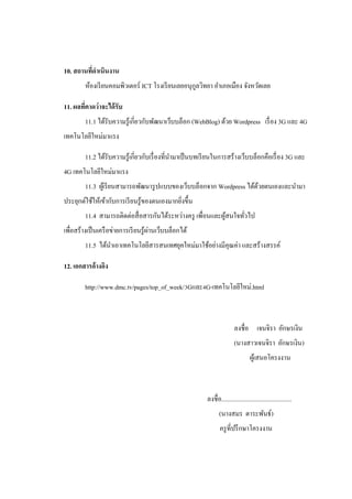 10. สถานทีดาเนินงาน
          ่
         ห้องเรี ยนคอมพิวเตอร์ ICT โรงเรี ยนเลยอนุกลวิทยา อาเภอเมือง จังหวัดเลย
                                                   ู

11. ผลทีคาดว่าจะได้ รับ
        ่
         11.1 ได้รับความรู ้เกี่ยวกับพัฒนาเว็บบล็อก (WebBlog) ด้วย Wordpress เรื่ อง 3G และ 4G
เทคโนโลยีใหม่มาแรง

         11.2 ได้รับความรู ้เกี่ยวกับเรื่ องที่นามาเป็ นบทเรี ยนในการสร้างเว็บบล็อกคือเรื่ อง 3G และ
4G เทคโนโลยีใหม่มาแรง
         11.3 ผูเ้ รี ยนสามารถพัฒนารู ปแบบของเว็บบล็อกจาก Wordpress ได้ดวยตนเองและนามา
                                                                        ้
ประยุกต์ใช้ให้เข้ากับการเรี ยนรู ้ของตนเองมากยิงขึ้น
                                               ่
         11.4 สามารถติดต่อสื่ อสารกันได้ระหว่างครู เพื่อนและผูสนใจทัวไป
                                                              ้     ่
                                       ่
เพื่อสร้างเป็ นเครื อข่ายการเรี ยนรู ้ผานเว็บบล็อกได้
         11.5 ได้นาเอาเทคโนโลยีสารสนเทศยุคใหม่มาใช้อย่างมีคุณค่า และสร้างสรรค์

12. เอกสารอ้างอิง

         http://www.dmc.tv/pages/top_of_week/3Gและ4G-เทคโนโลยีใหม่.html



                                                                           ลงชื่อ เจนจิรา อักษรเงิน
                                                                           (นางสาวเจนจิรา อักษรเงิน)
                                                                                    ผูเ้ สนอโครงงาน



                                                           ลงชื่อ.............................................
                                                                  (นางสมร ตาระพันธ์)
                                                                  ครู ที่ปรึ กษาโครงงาน
 