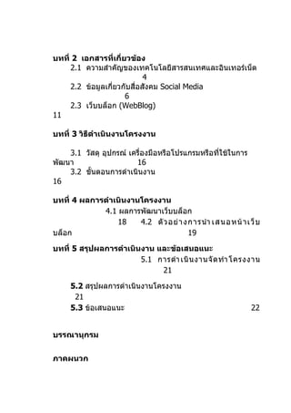 บทที่ 2 เอกสารที่เกี่ยวข้อง
     2.1 ความสำาคัญของเทคโนโลยีสารสนเทศและอินเทอร์เน็ต
                             4
     2.2 ข้อมูลเกี่ยวกับสื่อสังคม Social Media
                      6
     2.3 เว็บบล็อก (WebBlog)
11

บทที่ 3 วิธีดำาเนินงานโครงงาน

    3.1 วัสดุ อุปกรณ์ เครื่องมือหรือโปรแกรมหรือทีใช้ในการ
                                                 ่
พัฒนา                   16
    3.2 ขั้นตอนการดำาเนินงาน
16

บทที่ 4 ผลการดำาเนินงานโครงงาน
             4.1 ผลการพัฒนาเว็บบล็อก
                 18    4.2 ตั ว อย่ า งการนำา เสนอหน้ า เว็ บ
บล็อก                                  19

บทที่ 5 สรุปผลการดำาเนินงาน และข้อเสนอแนะ
                        5.1 การดำา เนิ น งานจั ด ทำา โครงงาน
                             21

     5.2 สรุปผลการดำาเนินงานโครงงาน
      21
     5.3 ข้อเสนอแนะ                                         22


บรรณานุกรม


ภาคผนวก
 
