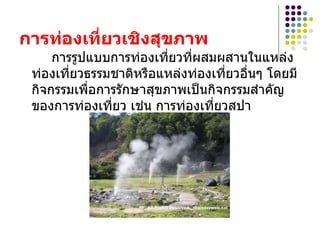 การท่องเที่ยวเชิงสุྺภาพ   การรูปแบบการท่องเที่ยวที่ผสมผสานในแหล่งท่องเที่ยวธรรมชาติหรือแหล่งท่องเที่ยวอื่นๆ โดยมีกิจกรรมเพื่อการรักษาสุขภาพเป็นกิจกรรมสำคัญของการท่องเที่ยว เช่น การท่องเที่ยวสปา  