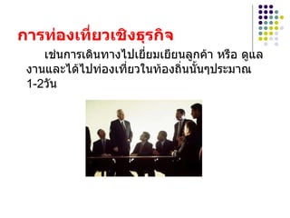 การท่องเที่ยวเชิงธุรกิจ   เช่นการเดินทางไปเยี่ยมเยียนลูกค้า หรือ ดูแลงานและได้ไปท่องเที่ยวในท้องถิ่นนั้นๆประมาณ 1-2วัน 